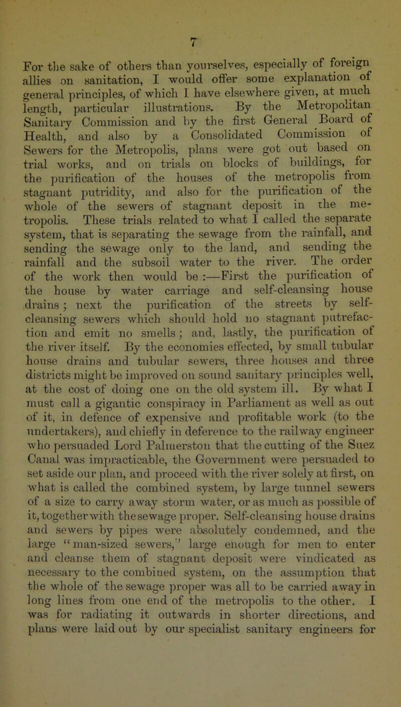 For the sake of othei’s than yoiu'selve-s, especially of foreign allies on sanitation, I would offer some explanation of general principles, of which I have elsewhere given, at much length, particular illusti’ations. By the Metropolitan Sanitary Commission and by the first General Board of Health, and also by a Consolidated Commission of Sewers for the Metropolis, plans were got out based on trial works, and on trials on blocks of buildings, for the purification of the houses of the metropolis from stagnant putridity, and also for the purification of the Avhole of the sewers of stagnant deposit in the me- tropolis. These trials related to what I called the separate system, that is sej^arating the sewage from the rainfall, and sending the sewage only to the land, and sending the rainfall and the subsoil water to the river. The order of the work then would be :—First the purification of the house by water carriage and self-cleansing house drains; next the ]mrification of the streets by self- cleansing sewers which shovxld hold no stagnant ])uti’efac- tion and emit no smells; and, lastly, the purification of the river itself. By the economies effected, by small tubular house drains and tubular sewers, three houses and three districts miglit be improved on soxind sanitary principles well, at the cost of doing one on the old system ill. By what I must call a gigantic conspiracy in Parliament as well as out of it, in defence of expensive and profitable work (to the undertakers), and chiefly in deference to the railway engineer who persuaded Lord Palmerston that the cutting of the Suez Canal was impracticable, the Government were persuaded to set aside our plan, and proceed with the river solely at first, on what is called the combined system, by large tunnel sewers of a size to caiTy away storm water, or as much as possible of it,togetherwith the sewage proper. Self-cleansing house drains and sewers by pipes were absolutely condemned, and the large “ man-sized sewers,’’ large enough for men to enter and cleanse them of stagnant deposit were vindicated as necessary to the combined system, on the assumption that the whole of the sewage proper was all to be carried away in long lines from one end of the metropolis to the other. I was for radiating it outwards in shorter directions, and plans were laid out by our specialist sanitary engineers for