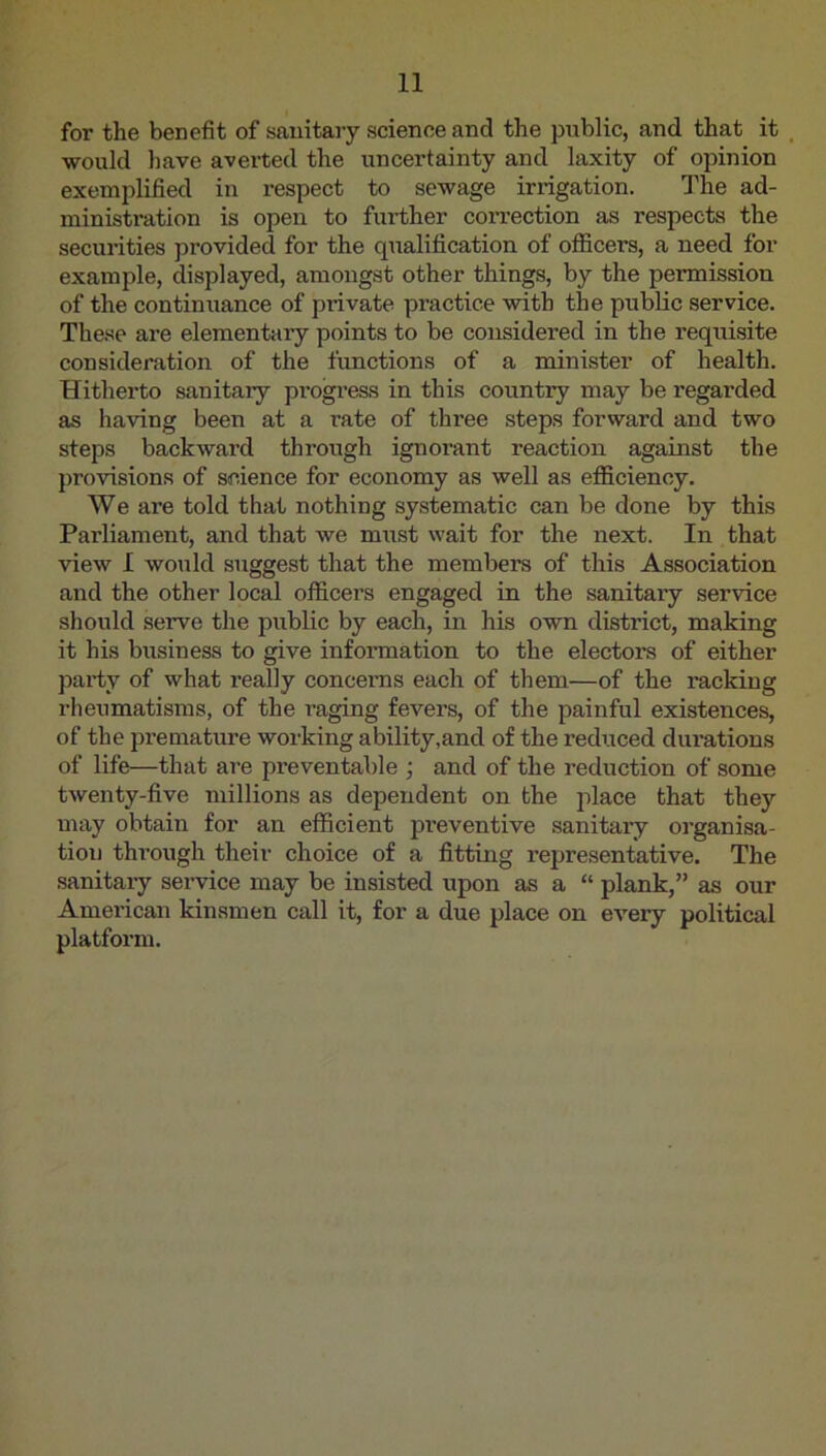 for the benefit of sauitaiy science and the public, and that it , would have averted the uncertainty and laxity of opinion exemplified in respect to sewage irrigation. The ad- ministration is open to further correction as respects the securities provided for the qualification of officers, a need for example, displayed, amongst other things, by the permission of the continuance of private practice with the public service. The.se are elementary points to be considered in the requisite consideration of the functions of a minister of health. Hitherto sanitary progress in this country may be regarded as having been at a rate of three steps forward and two steps backward through ignorant reaction against the provisions of science for economy as well as efficiency. We are told that nothing systematic can be done by this Parliament, and that we must wait for the next. In that view I would suggest that the members of this Association and the other local officers engaged in the sanitary service should serve the public by each, in his own district, making it his business to give information to the electors of either party of what really concerns each of them—of the racking rheumatisms, of the raging fevers, of the painful existences, of the premature working ability,and of the reduced durations of life—that are preventable ; and of the reduction of some twenty-five millions as dependent on the place that they may obtain for an efficient preventive sanitary oi’ganisa- tion through their choice of a fitting representative. The sanitaiy service may be insisted upon as a “ plank,” as our American kinsmen call it, for a due place on every political platform.