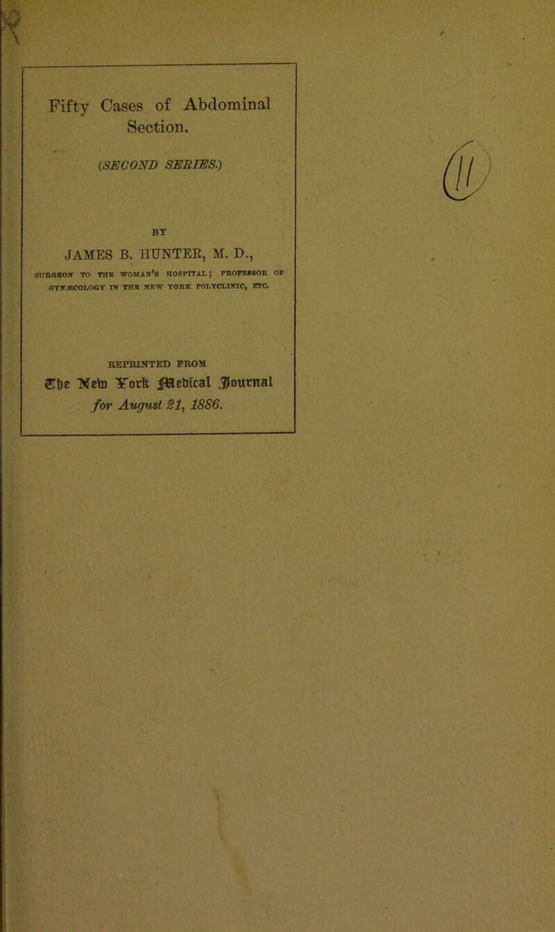 [ Fifty Cases of Abdominal Section. (,SECOND SERIES.) BY JAMES B. HUNTER, M. D., ST7BGKON TO THU WOMAN’S HOSPITAL; PBOFEiSOK OF GYNJ3COLOGY IN THB NEW YOBK POLYCLINIC, ETC. REPRINTED PROM me Keto Yotft jfBeWcal Journal for August SI, 18S6.