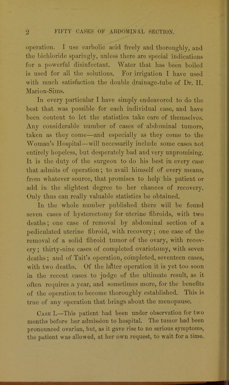 operation. I use carbolic acid freely and thoroughly, and the bichloride sparingly, unless there are special indications for a powerful disinfectant. Water that has been boiled is used for all the solutions. For irrigation I have used with much satisfaction the double drainage-tube of Dr. II. Marion-Sims. In every particular I have simply endeavored to do the best that was possible for each individual case, and have been content to let the statistics take care of themselves. Any considerable number of cases of abdominal tumors, taken as they come—and especially as they come to the Woman’s Hospital—will necessarily include some cases not entirely hopeless, but desperately bad and very unpromising. It is the duty of the surgeon to do his best iu every case that admits of operation ; to avail himself of every means, from whatever source, that promises to help his patient or add in the slightest degree to her chances of recovery. Only thus can really valuable statistics be obtained. In the whole number published there will be found seven cases of hysterectomy for uterine fibroids, with two deaths; one case of removal by abdominal section of a pediculated uterine fibroid, with recovery ; one case of the removal of a solid fibroid tumor of the ovary, with recov- ery ; thirty-nine cases of completed ovariotomy, with seven deaths; and of Tait’s operation, co'mplctcd, seventeen cases, with two deaths. Of the latter operation it is yet too soon in the recent cases to judge of the ultimate result, as it often requires a year, and sometimes more, for the benefits of the operation to become thoroughly established. This is true of any operation that brings about the menopause. Case I.—This patient had been under observation for two months before her admission to hospital. The tumor had been pronounced ovarian, but, as it gave rise to no serious symptoms, the patient was allowed, at her own request, to wait for a time.