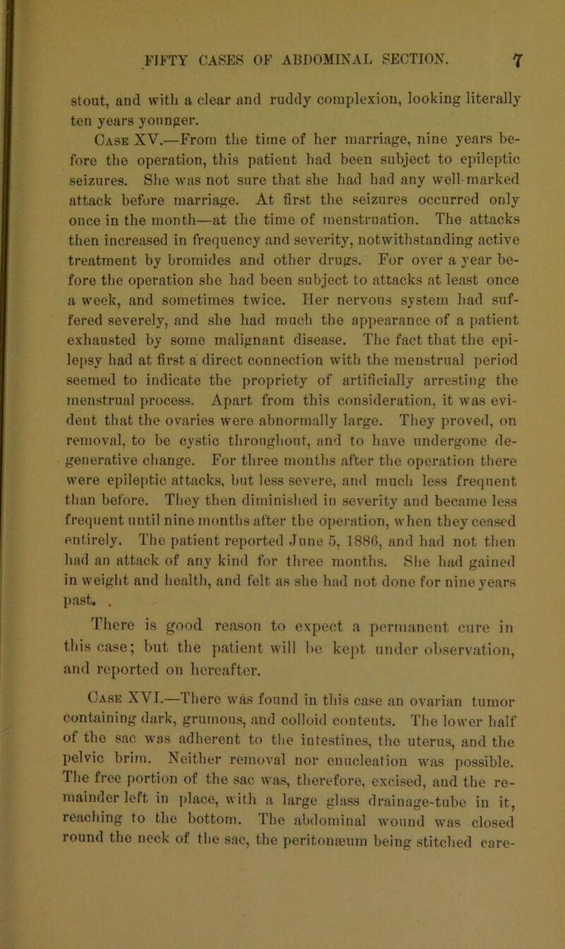 stout, and with a clear and ruddy complexion, looking literally ten years younger. Case XV.—From the time of her marriage, nine years be- fore the operation, this patient had been subject to epileptic seizures. She was not sure that she had had any well marked attack before marriage. At first the seizures occurred only once in the month—at the time of menstruation. The attacks then increased in frequency and severity, notwithstanding active treatment by bromides and other drugs. For over a year be- fore the operation she had been subject to attacks at least once a week, and sometimes twice. Her nervous system had suf- fered severely, and she had much the appearance of a patient exhausted by some malignant disease. The fact that the epi- lepsy had at first a direct connection with the menstrual period seemed to indicate the propriety of artificially arresting the menstrual process. Apart from this consideration, it was evi- dent that the ovaries were abnormally large. They proved, on removal, to be cystic throughout, and to have undergone de- generative change. For three months after the operation there were epileptic attacks, but less severe, and much less frequent than before. They then diminished in severity and became less frequent until nine months after the operation, when they ceased entirely. The patient reported June 5, 1880, and had not then had an attack of any kind for three months. She had gained in weight and health, and felt as she had not done for nine years past. . There is good reason to expect a permanent cure in this case; but the patient will be kept under observation, and reported on hereafter. Case XVI.—There was found in this case an ovarian tumor containing dark, grumous, and colloid contents. The lower half of the sac was adherent to the intestines, the uterus, and the pelvic brim. Neither removal nor enucleation was possible. The free portion of the sac was, therefore, excised, and the re- mainder left iu place, with a large glass drainage-tube in it, reaching to the bottom. The abdominal wound was closed round the neck of the sac, the peritonaeum being stitched core-
