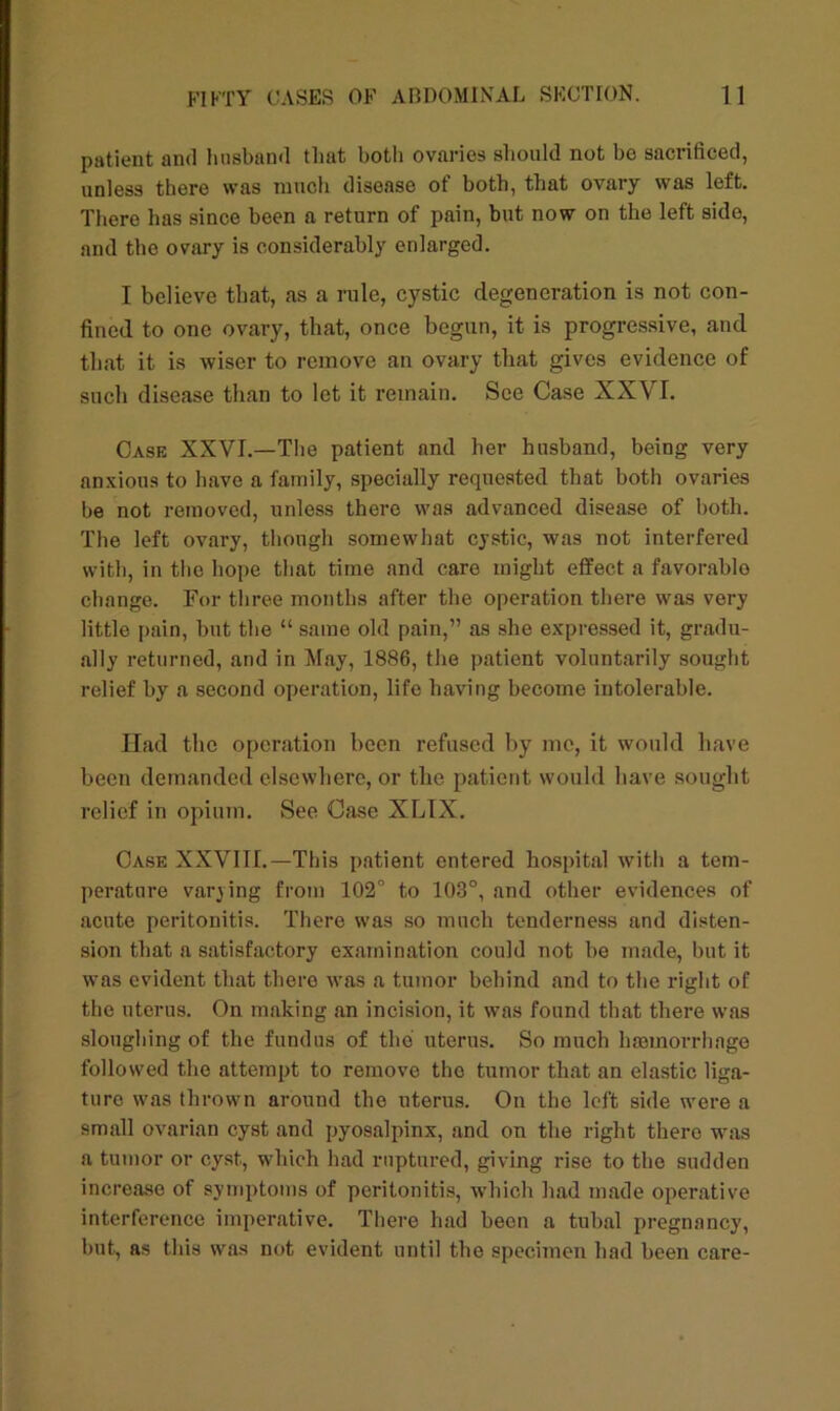 patient and husband that both ovaries should not be sacrificed, unless there was much disease of both, that ovary was left. Thero has since been a return of pain, but now on the left side, and tho ovary is considerably enlarged. I believe that, as a rule, cystic degeneration is not con- fined to one ovary, that, once begun, it is progressive, and that it is wiser to remove an ovary that gives evidence of such disease than to let it remain. See Case XXVI. Case XXVI.—The patient and her husband, being very anxious to have a family, specially requested that both ovaries be not removed, unless there was advanced disease of both. The left ovary, though somewhat cystic, was not interfered with, in the hope that time and care might effect a favorablo change. For three months after the operation there was very little pain, but the “ same old pain,” as she expressed it, gradu- ally returned, and in May, 1886, the patient voluntarily sought relief by a second operation, life having become intolerable. Had the operation been refused by me, it would have been demanded elsewhere, or the patient would have sought relief in opium. See Case XLIX. Case XXVIII.—This patient entered hospital with a tem- perature varying from 102° to 103°, and other evidences of acute peritonitis. There was so much tenderness and disten- sion that a satisfactory examination could not be made, but it was evident that there was a tumor behind and to the right of the uterus. On making an incision, it was found that there was sloughing of the fundus of the uterus. So much haamorrhnge followed the attempt to remove tho tumor that an elastic liga- ture was thrown around tho uterus. On tho left side were a small ovarian cyst and pyosalpinx, and on the right there was a tumor or cyst., which had ruptured, giving rise to the sudden increaso of symptoms of peritonitis, which had made operative interference imperative. There had been a tubal pregnancy, but, as this was not evident until the specimen had been care-