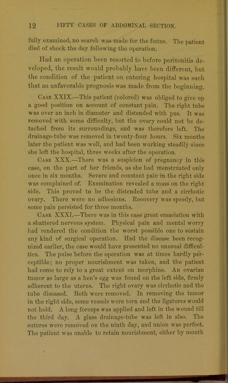 fully examined, no search was made for the foetus. The patient died of shock the day following the operation. Had an operation been resorted to before peritonitis de- veloped, the result would probably have been different, but the condition of the patient on entering hospital was such that an unfavorable prognosis was made from the beginning. Case XXIX.—This patient (colored) was obliged to give up a good position on account of constant pain. The right tube was over an inch in diameter and distended with pus. It was removed with some difficulty, but the ovary could not he de- tached from its surroundings, and was therefore left. The drainage-tube was removed in twenty-four hours. Six months later the patient was well, and had been working steadily since she left the hospital, three weeks after the operation. Case XXX.—There was a suspicion of pregnancy in this case, on the part of her friends, as she had menstruated only once in six months. Severe and constant pain in the right side was complained of. Examination revealed a mass on the right side. This proved to be the distended tube and a cirrhotic ovary. There were no adhesions. Recovery was speedy, but some pain persisted for three months. Case XXXI.—There was in this case great emaciation with a shattered nervous system. Physical pain and mental worry had rendered the condition the worst possible one to sustain any kind of surgical operation. Had the disease been recog- nized earlier, the case would have presented no unusual difficul- ties. The pulse before the operation was at times hardly per- ceptible; no proper nourishment was taken, and the patient had come to rely to a great extent on morphine. An ovarian tumor as large as a hen’s egg was found on the left side, firmly adherent to the uterus. The right ovary was cirrhotic and the tube diseased. Both were removed. In removing the tumor in the right side, some vessels were torn and the ligatures would not hold. A long forceps was applied and left in the wound till the third day. A glass drainage-tube was left in also. The sutures were removed on the ninth day, and union was perfect. The patient was unable to retain nourishment, either by mouth