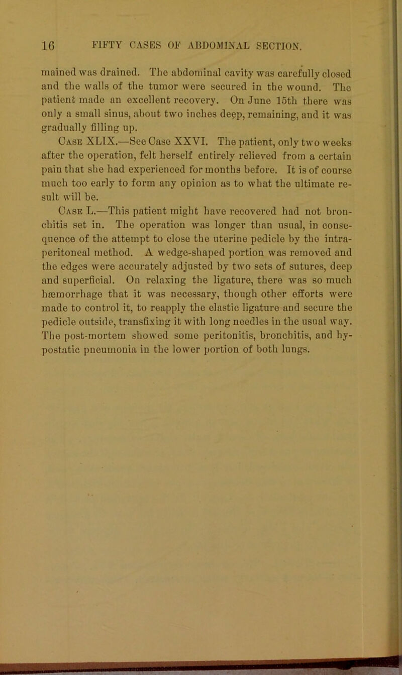 mained was drained. The abdominal cavity was carefully closed and the walls of the tumor were secured in the wound. The patient made an excellent recovery. On June 15th there was only a small sinus, about two inches deep, remaining, and it was gradually filling up. Case XLIX.—See Case XXVI. The patient, only two weeks after the operation, felt herself entirely relieved from a certain pain that she had experienced for months before. It is of course much too early to form any opinion as to what the ultimate re- sult will be. Case L.—This patient might have recovered had not bron- chitis set in. The operation was longer than usual, in conse- quence of the attempt to close the uterine pedicle by the intra- peritoneal method. A wedge-shaped portion was removed and the edges were accurately adjusted by two sets of sutures, deep and superficial. On relaxing the ligature, there was so much haemorrhage that it was necessary, though other efforts were made to control it, to reapply the elastic ligature and secure the pedicle outside, transfixing it with long needles in the usual way. The post-mortem showed some peritonitis, bronchitis, and hy- postatic pneumonia in the lower portion of both lungs.