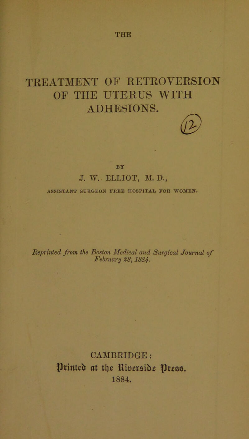 THE TREAT3IENT OF RETROVERSION OF THE UTERUS WITH ADHESIONS. BT J. W. ELLIOT, M. D., ASSISTANT SURGEON FREE HOSPITAL FOR WOMEN. Reprinted from the Bouton Medical and Surgical Journal of February 28,1884. CAMBRIDGE: IJtinleii at tljc Uiuereibe Press. 1884.