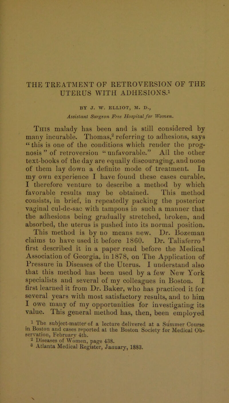 THE TREATMENT OF RETROVERSION OF THE UTERUS WITH AUHESIONSA BT J. W. ELLIOT, M. D., Assistant Surgton Free Hospital for Women. This malady has been and is still considered by many incurable. Thomas,^ referring to adhesions, says “ this is one of the conditions which render the prog- nosis ” of retroversion “ unfavorable.” All the other text-books of the day are equally discouraging, and none of them lay down a definite mode of treatment. In my own experience I have found these cases curable. I therefore venture to describe a method by which favorable results may be obtained. This method consists, in brief, in repeatedly packing the posterior vaginal cul-de-sac with tampons in such a manner that the adhesions being gradually stretched, broken, and absorbed, the uterus is pushed into its normal position. This method is by no means new. Dr. Bozeman claims to have used it before 1860. Dr. Taliaferro® first described it in a paper read before the Medical Association of Georgia, in 1878, on The Application of Pressure in Diseases of the Uterus. I understand also that this method has been used by a few New York specialists and several of my colleagues in Boston. I first learned it from Dr. Baker, who has practiced it for several years with most satisfactory results, and to him I owe many of my opportunities for investigating its value. This general method has, then, been employed 1 The subject-matter of a lecture delivered at a Summer Course in Boston and cases reported at the Boston Society for Medical Ob- servation, February 4th. 2 Diseases of Women, page 438. 2 Atlanta Medical Register, January, 1883.