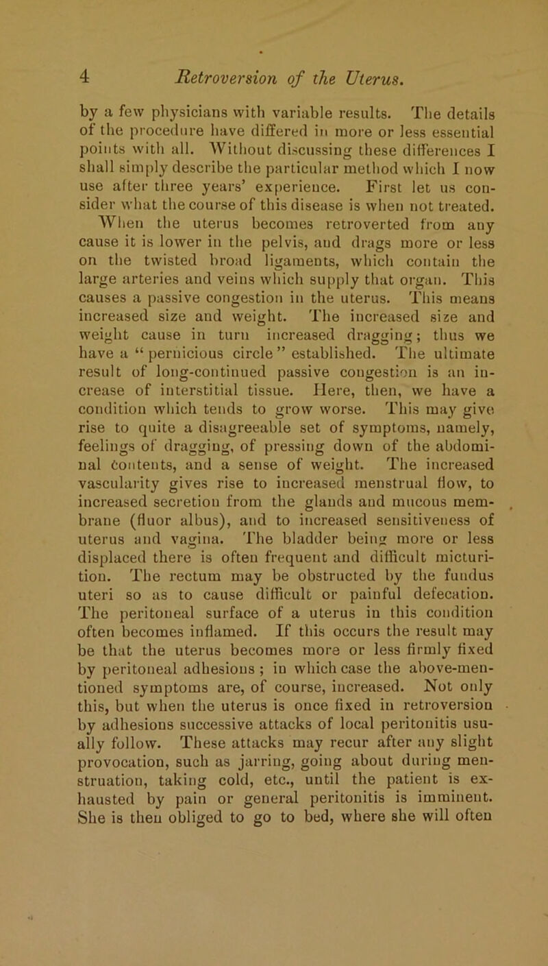 by a few physicians with variable results. Tlie details of the procedure have differed in more or less essential points with all. Without discussing these differences I shall sim[)ly describe the particular method which I now use after three years’ ex[)erieuce. First let us con- sider what the course of this disease is when not treated. When the uterus becomes retroverted from auy cause it is lower in the pelvis, and drags more or less on the twisted broad ligaments, which contain the large arteries and veins which supply that organ. This causes a passive congestion in the uterus. This means increased size and weight. The increased size and weight cause in turn increased dragiiinu; thus we have a “ pernicious circle ” established. The ultimate result of long-continued passive congestion is an in- crease of interstitial tissue. Here, then, we have a condition which tends to grow worse. This may give rise to quite a disagreeable set of symptoms, namely, feelings of dragging, of pressing down of the abdomi- nal Contents, and a sense of weight. The increased vascularity gives rise to increased menstrual flow, to increased secretion from the glands and mucous mem- brane (fluor albus), and to increased sensitiveness of uterus and vagina. The bladder beiu more or less displaced there is often frequent and diflicult micturi- tion. The rectum may be obstructed by the fundus uteri so as to cause difficult or painful defecation. The peritoneal surface of a uterus in this condition often becomes inflamed. If this occurs the result may be that the uterus becomes more or less firmly fixed by peritoneal adhesions ; in which case the above-men- tioned symptoms are, of course, increased. Not only this, but when the uterus is once fixed in retroversion by adhesions successive attacks of local peritonitis usu- ally follow. These attacks may recur after any slight provocation, such as jarring, going about during men- struation, taking cold, etc., until the patient is ex- hausted by pain or general peritonitis is imminent. She is then obliged to go to bed, where she will often