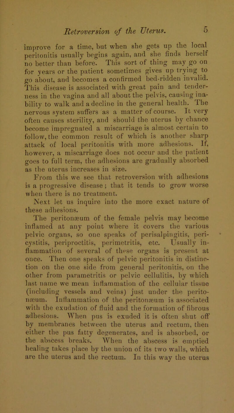 improve for a time, but when she gets up the local peritonitis usually begins again, and she finds herself no better than before. This sort of thing may go on for years or the patient sometimes gives up trying to go about, and becomes a confirmed bed-ridden invalid. This disease is associated with great pain and tender- ness in the vagina and all about the pelvis, causing ina- bility to walk and a decline in the general health. The nervous system suffers as a matter of course. It very often causes sterility, and should the uterus by chance become impregnated a miscarriage is almost certain to follow, the common result of which is another sharp attack of local peritonitis with more adhesions. If, however, a miscarriage does not occur and the patient goes to full term, the adhesions are gradually absorbed as the uterus increases in size. From this we see that retroversion with adhesions is a progressive disease; that it tends to grow worse when there is no treatment. Mext let us inquire into the more exact nature of these adhesions. The peritonteum of the female pelvis may become inflamed at any point where it covers the various pelvic organs, so one speaks of perisalpingitis, peri- cystitis, periproctitis, perimetritis, etc. Usually in- flammation of several of these organs is present at once. Then one speaks of pelvic peritonitis in distinc- tion on the one side from general peritonitis, on the other from parametritis or pelvic cellulitis, by which last name we mean inflammation of the cellular tissue (including vessels and veins) just under the perito- neum. Inflammation of the peritoneum is associated with the exudation of fluid and the formation of fibrous adhesions. When pus is exuded it is often shut off by membranes between the uterus and rectum, then either the pus fatty degenerates, and is absorbed, or the abscess breaks. AVhen the abscess is emptied healing takes place by the union of its two walls, which are the uterus and the rectum. In this way the uterus