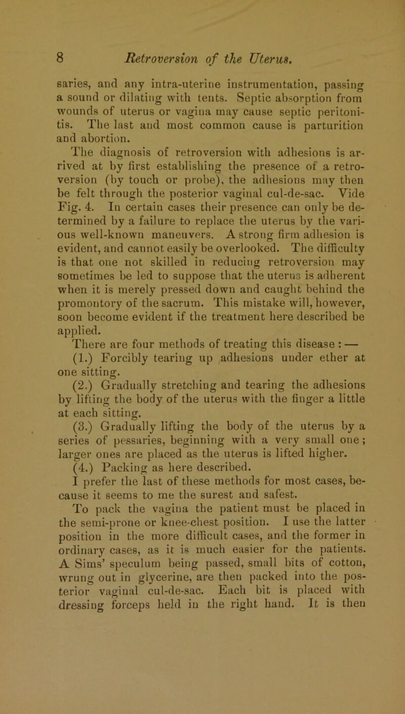 saries, and any intra-uterine instrumentation, passing a sound or dilating with tents. Septic absorption from wounds of uterus or vagina may cause septic peritoni- tis. The last and most common cause is parturition and abortion. The diagnosis of retroversion with adhesions is ar- rived at by first establishing the presence of a retro- version (by touch or probe), the adhesions may then be felt through the posterior vaginal cul-de-sac. Vide Fig. 4. In certain cases their presence can only be de- termined by a failure to replace the uterus by the vari- ous well-known maneuvers. A strong firm adhesion is evident, and cannot easily be overlooked. The difficulty is that one not skilled in reducing retroversion may sometimes be led to suppose that the uterus is adherent when it is merely pressed down and caught behind the promontory of the sacrum. This mistake will, however, soon become evident if the treatment here described be applied. There are four methods of treating this disease : — (1.) Forcibly tearing up adhesions under ether at one sitting. (2.) Gradually stretching and tearing the adhesions by lifting the body of the uterus with the finger a little at each sitting. (3.) Gradually lifting the body of the uterus by a series of pessaries, beginning with a very small one; larger ones are placed as the uterus is lifted higher. (4.) Packing as here described. I prefer the last of these methods for most cases, be- cause it seems to me the surest and safest. To pack the vagina the patient must be placed in the semi-prone or knee-chest position. I use the latter position in the more difficult cases, and the former in ordinary cases, as it is much easier for the patients. A Sims’ speculum being passed, small bits of cotton, wrung out in glycerine, are then packed into the pos- terior vaginal cul-de-sac. Each bit is placed with dressing forceps held in the right hand. It is then