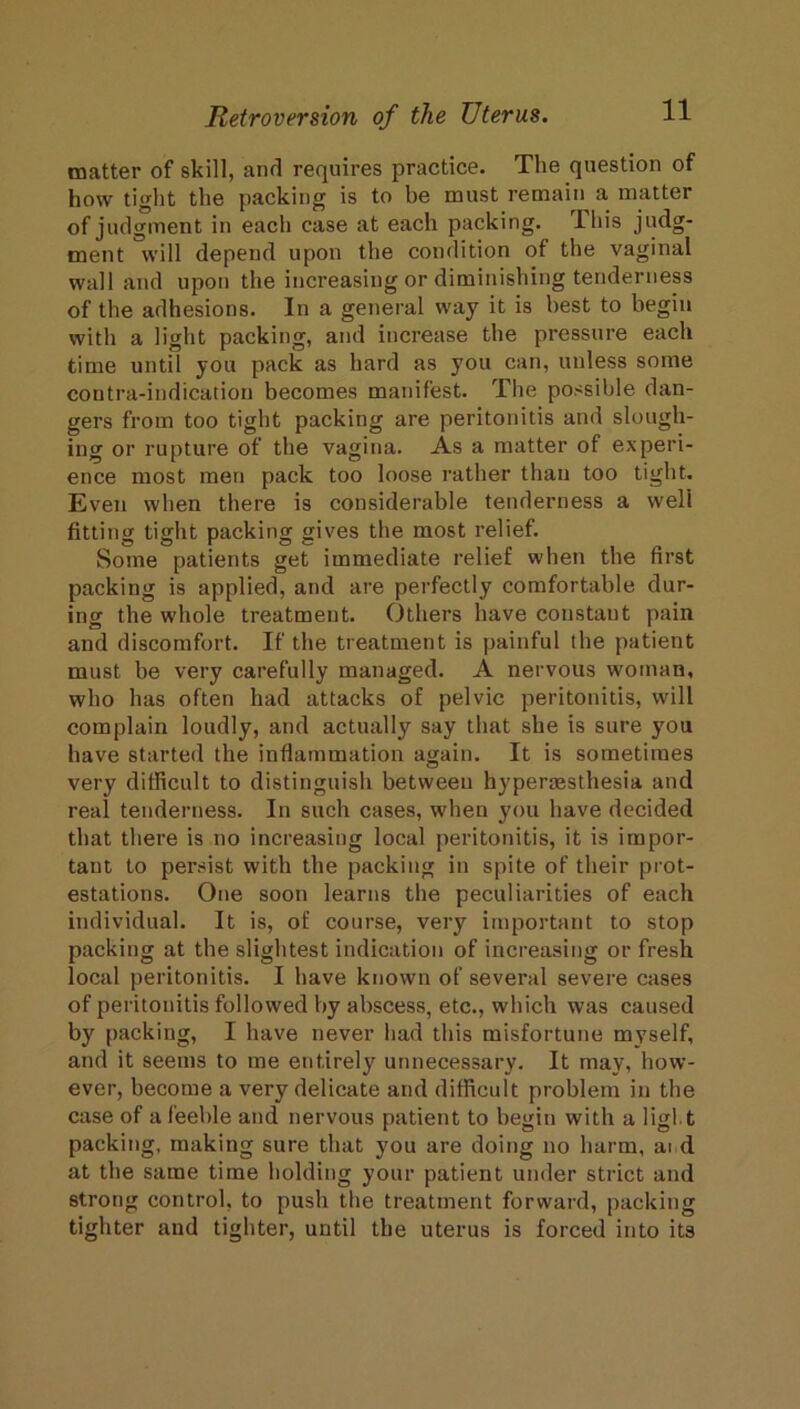 matter of skill, and requires practice. The question of how tiglit the packing is to be must remain a matter of judgment in each case at each packing. Ihis judg- ment will depend upon the condition of the vaginal wall and upon the increasing or diminishing tenderness of the adhesions. In a general way it is best to begin with a light packing, and increase the pressure each time until you pack as hard as you can, unless some contra-indication becomes manifest. The possible dan- gers from too tight packing are peritonitis and slough- ing or rupture of the vagina. As a matter of experi- ence most men pack too loose rather than too tight. Even when there is considerable tenderness a well fitting tight packing gives the most relief. Some patients get immediate relief when the first packing is applied, and are perfectly comfortable dur- ing the whole treatment. Others have constant pain and discomfort. If the treatment is painful the patient must be very carefully managed. A nervous woman, who has often had attacks of pelvic peritonitis, will complain loudly, and actually say that she is sure you have started the inflammation again. It is sometimes very diflicult to distinguish between hypermsthesia and real tenderness. In such cases, when you have decided that there is no increasing local peritonitis, it is impor- tant to persist with the packing in spite of their prot- estations. One soon learns the peculiarities of each individual. It is, of course, very important to stop packing at the slightest indication of increasing or fresh local peritonitis. I have known of several severe cases of peritonitis followed by abscess, etc., which was caused by packing, I have never had this misfortune myself, and it seems to me entirely unnecessary. It may, how- ever, become a very delicate and difficult problem in the case of a feeble and nervous patient to begin with a ligl t packing, making sure that you are doing no harm, ai d at the same time holding your patient under strict and strong control, to push the treatment forward, packing tighter and tighter, until the uterus is forced into its