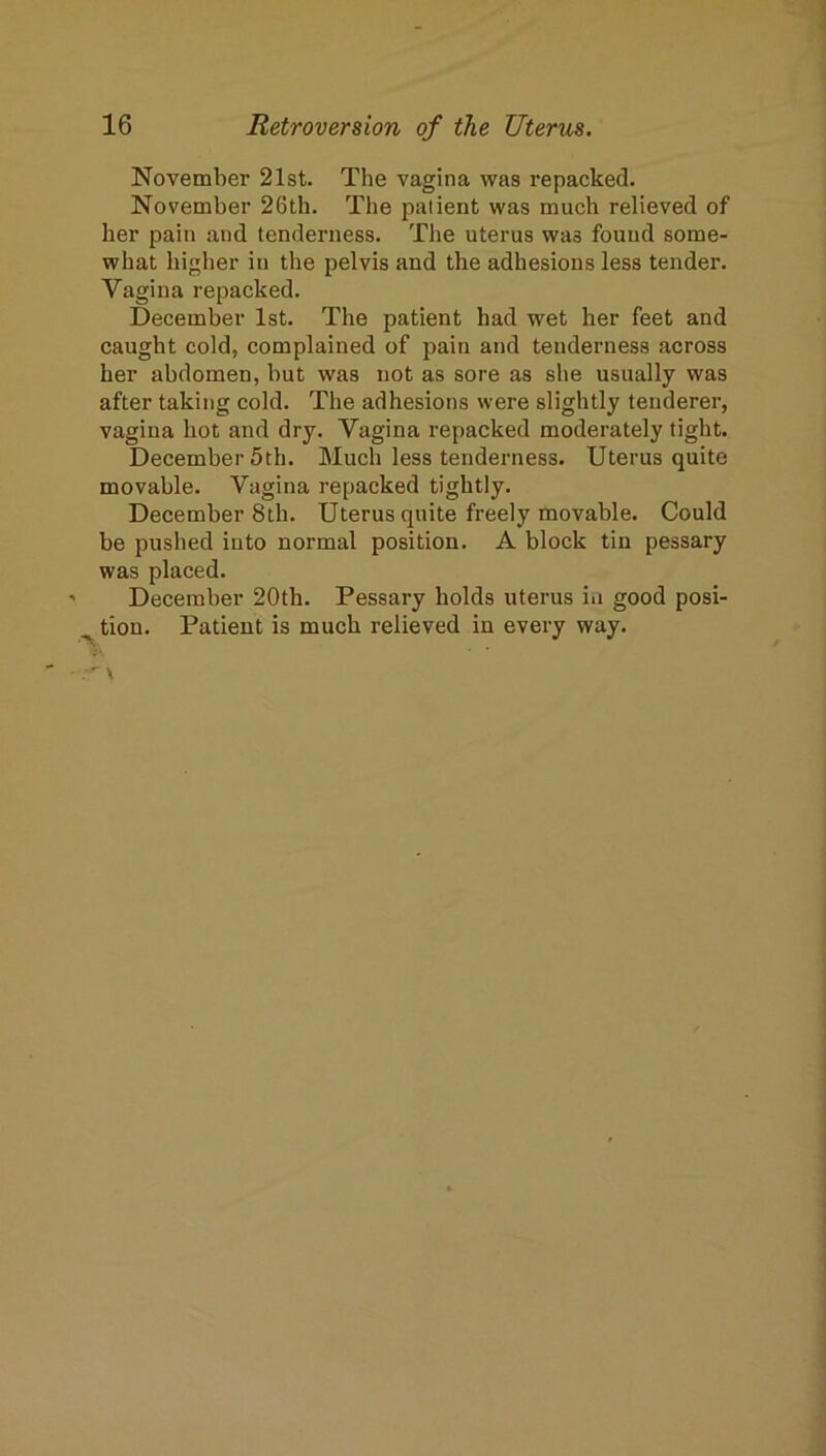 November 21st. The vagina was repacked. November 26th. The patient was much relieved of her pain and tenderness. The uterus was found some- what higher in the pelvis and the adhesions less tender. Vagina repacked. December 1st. The patient had wet her feet and caught cold, complained of pain and tenderness across her abdomen, but was not as sore as she usually was after taking cold. The adhesions were slightly tenderer, vagina hot and dry. Vagina repacked moderately tight. December 5th. Much less tenderness. Uterus quite movable. Vagina repacked tightly. December 8th. Uterus quite freely movable. Could be pushed into normal position. A block tin pessary was placed. December 20th. Pessary holds uterus in good posi- ^ tion. Patient is much relieved in every way.