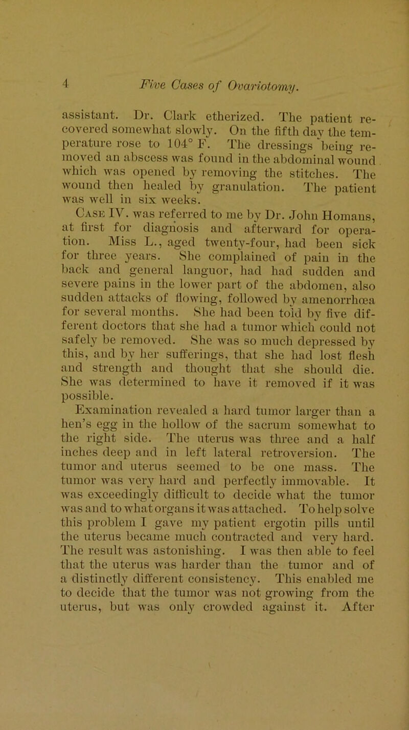 assistant. Dr. Clai’k etherized. The patient re- covered somewhat slowly. On the fifth day the tem- perature rose to 104° F. The dressings “being re- moved an abscess was found in the abdominal wound which was opened by removing the stitches. The wound then healed by granulation. The patient was well in six weeks. Case IV. was referred to me by Dr. John Homans, at first for diagnosis and afterward for opera- tion. Miss L., aged twenty-four, had been sick for three years. She complained of pain in the back and general languor, had had sudden and severe pains in the lower part of the abdomen, also sudden attacks of flowing, followed by amenorrhcea for several months. She had been told by five dif- ferent doctors that she had a tumor which“ could not safely be removed. She was so much depressed by this, and by her sufferings, that she had lost flesh and strength and thought that she should die. She was determined to have it removed if it was possible. Examination revealed a hard tumor larger than a hen’s egg in the hollow of the sacrum somewhat to the right side. The uterus was three and a half inches deep and in left lateral retroversion. The tumor and uterus seemed to be one mass. The tumor was very hard and perfectly immovable. It was exceedingly difficult to decide what the tumor was and to what organs it was attached. To help solve this problem I gave my patient ergotin pills until the uterus became much contracted and very hard. The result was astonishing. I was then able to feel that the uterus was harder than the tumor and of a distinctly different consistency. This enabled me to decide that the tumor was not growing from the uterus, but was only crowded against it. After