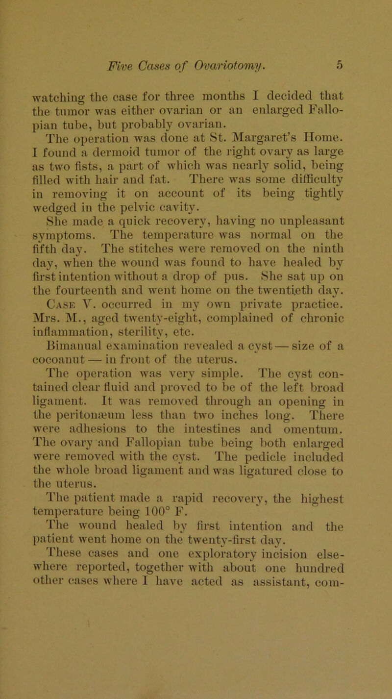 watcliing the case for three months I decided that the tumor was either ovarian or an enlarged Fallo- pian tube, but probably ovarian. The operation was done at St. Margaret’s Home. I found a dermoid tumor of the right ovary as large as two fists, a part of which was nearly solid, being- filled with hair and fat. There was some dilficnlty in removing it on account of its being tightly wedged in the pelvic cavity. She made a quick recovery, having no unpleasant symptoms. The temperature was normal on the fifth day. The stitches were removed on the ninth day, when the wound was found to have healed by first intention without a drop of pus. She sat up on the fourteenth and went home on the twentieth day. Case V. occurred in my own private practice. Mrs. M., aged twenty-eight, complained of chronic inflammation, sterility, etc. Bimanual examination revealed a cyst—size of a cocoanut — in front of the uterus. The operation was very simple. The cyst con- tained clear fluid and proved to be of the left broad ligament. It was removed through an opening in the peritomeum less than two inches long. There were adhesions to the intestines and omentum. The ovary and Fallopian tube being l)oth enlarged were removed with the cyst. The pedicle included the whole broad ligament and was ligatured close to the uterus. The patient made a rapid recovery, the highest temperature being 100° F. I’lie wound healed by fii-st intention and the patient went home on the twenty-first day. These cases and one exploratory incision else- where reported, together with about one hundred other cases where I have acted as assistant, com-