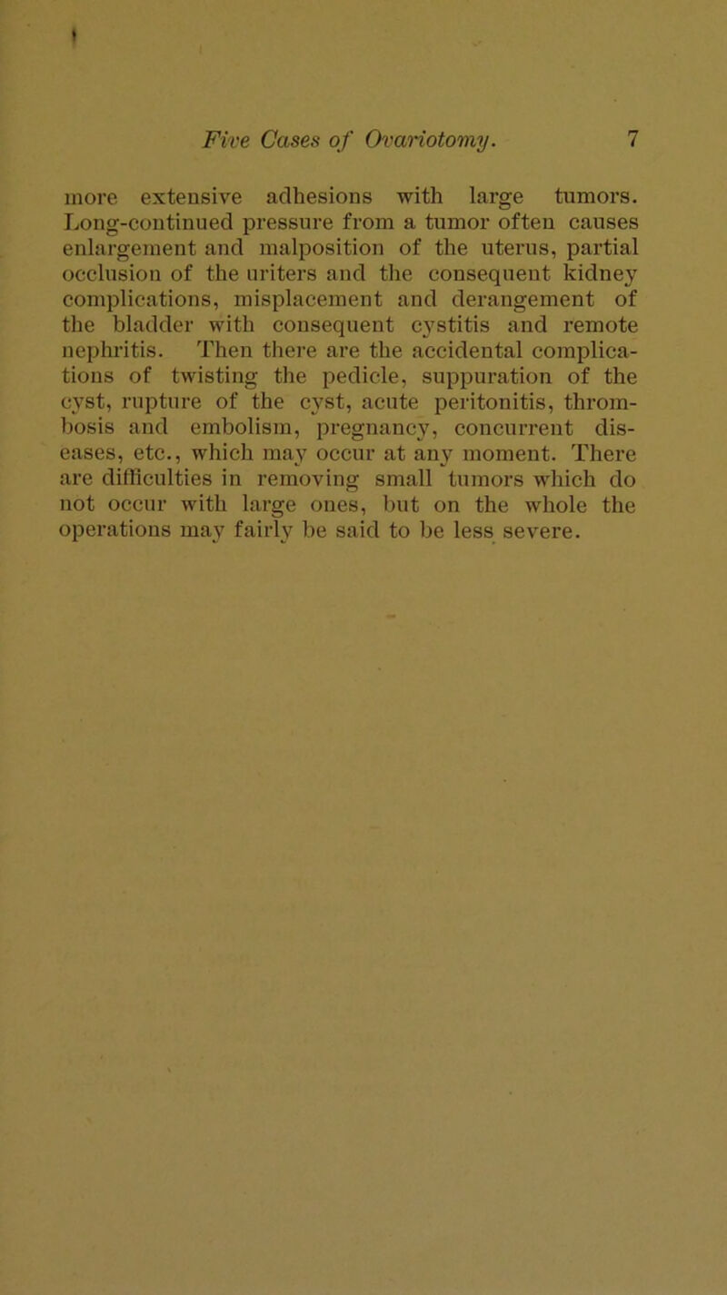 more extensive adhesions with large tumors. Long-continued pressure from a tumor often causes enlargement and malposition of the uterus, partial occlusion of the uriters and the consequent kidney complications, misplacement and derangement of the bladder with consequent cj'stitis and remote nephritis. Then there are the accidental complica- tions of twisting the pedicle, suppuration of the cyst, rupture of the cyst, acute peritonitis, throm- bosis and embolism, pregnancy, concurrent dis- eases, etc., which may occur at any moment. There are difficulties in removing small tumors which do not occur with large ones, but on the whole the operations may fairly be said to be less severe.