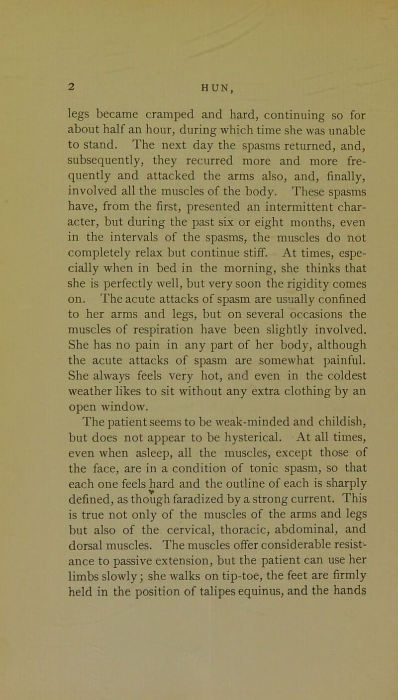 legs became cramped and hard, continuing so for about half an hour, during which time she was unable to stand. The next day the spasms returned, and, subsequently, they recurred more and more fre- quently and attacked the arms also, and, finally, involved all the muscles of the body. These spasms have, from the first, presented an intermittent char- acter, but during the past six or eight months, even in the intervals of the spasms, the muscles do not completely relax but continue stiff. At times, espe- cially when in bed in the morning, she thinks that she is perfectly well, but very soon the rigidity comes on. The acute attacks of spasm are usually confined to her arms and legs, but on several occasions the muscles of respiration have been slightly involved. She has no pain in any part of her body, although the acute attacks of spasm are somewhat painful. She always feels very hot, and even in the coldest weather likes to sit without any extra clothing by an open window. The patient seems to be weak-minded and childish, but does not appear to be hysterical. At all times, even when asleep, all the muscles, except those of the face, are in a condition of tonic spasm, so that each one feels hard and the outline of each is sharply defined, as though faradized by a strong current. This is true not only of the muscles of the arms and legs but also of the cervical, thoracic, abdominal, and dorsal muscles. The muscles offer considerable resist- ance to passive extension, but the patient can use her limbs slowly; she walks on tip-toe, the feet are firmly held in the position of talipes equinus, and the hands