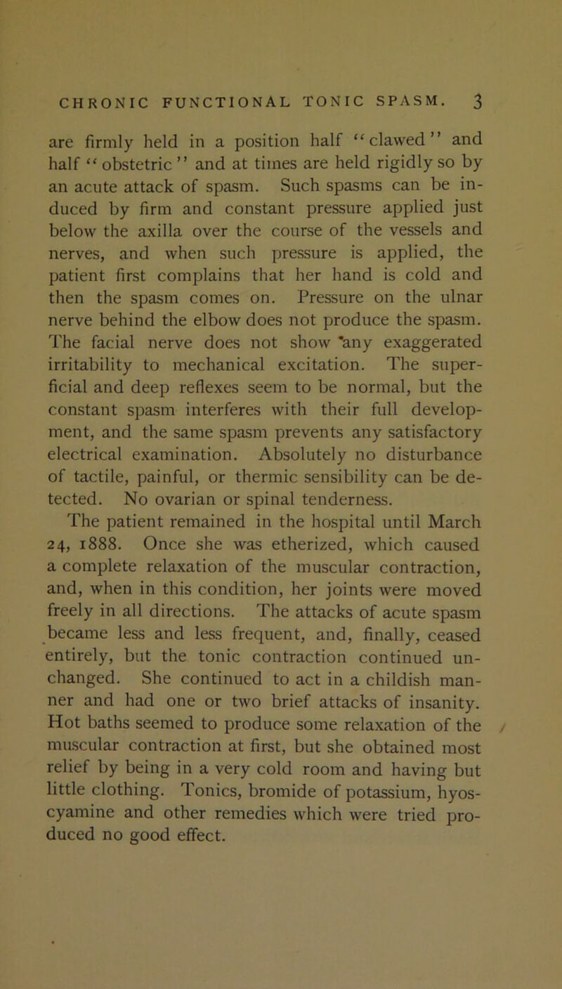 are firmly held in a position half “clawed” and half “ obstetric ” and at times are held rigidly so by an acute attack of spasm. Such spasms can be in- duced by firm and constant pressure applied just below the axilla over the course of the vessels and nerves, and when such pressure is applied, the patient first complains that her hand is cold and then the spasm comes on. Pressure on the ulnar nerve behind the elbow does not produce the spasm. The facial nerve does not show *any exaggerated irritability to mechanical excitation. The super- ficial and deep reflexes seem to be normal, but the constant spasm interferes with their full develop- ment, and the same spasm prevents any satisfactory electrical examination. Absolutely no disturbance of tactile, painful, or thermic sensibility can be de- tected. No ovarian or spinal tenderness. The patient remained in the hospital until March 24, 1888. Once she was etherized, which caused a complete relaxation of the muscular contraction, and, when in this condition, her joints were moved freely in all directions. The attacks of acute spasm became less and less frequent, and, finally, ceased entirely, but the tonic contraction continued un- changed. She continued to act in a childish man- ner and had one or two brief attacks of insanity. Hot baths seemed to produce some relaxation of the / muscular contraction at first, but she obtained most relief by being in a very cold room and having but little clothing. Tonics, bromide of potassium, hyos- cyamine and other remedies which were tried pro- duced no good effect.