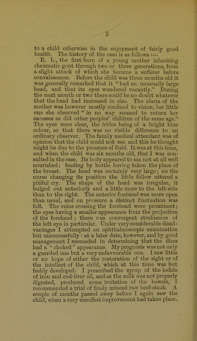 to a child otherwise in the enjoyment of fairly good health. The history of the case is as follows E. L., the first born of a young mother inheriting rheumatic gout through two or three generations, from a slight attack of which she became a sufferer before convalescence. Before the child was three months old it was generally remarked that it “ had an unusually large head, and that its eyes wandered vacantly.” During the next month or two there could be no doubt whatever that the head had increased in size. The alarm of the mother was however mostly confined to vision, her little one she observed “ in no way seemed to return her caresses as did other peoples’ children of the same age.” The eyes were clear, the irides being of a bright blue colour, so that there was no visible difference to an ordinary observer. The family medical attendant was of opinion that the child could not see, and this he thought might be due to the pressure of fluid. It was at this time, and when the child was six months old, that I was con- sulted in the case. Its body appeared to me not at all well nourished; feeding by bottle having taken the place of the breast. The head was certainly very large; on the nurse changing its position the little fellow uttered a pitiful cry. The shape of the head was irregular, it bulged out anteriorly and a little more to the left-side than to the right. The anterior fontanel was more open than usual, and on pressure a distinct fluctuation was felt. The veins crossing the forehead were prominent ; the eyes having a smaller appearance from the projection of the forehead ; there was convergent strabismus of the left eye in particular. Under very considerable disad- vantages I attempted an ophthalmoscopic examination but unsuccessfully : at a later date, however, and by good management I succeeded in determining that the discs had a “ choked ” appearance. My prognosis was not only a guarded one but a very unfavourable one. I saw little or no hope of either the restoration of the sight or of the intellect of the child, which at this time was but feebly developed. I prescribed the syrup of the iodide of iron and cod-liver oil, and as the milk was not properly digested, produced some irritation of the bowels, I recommended a trial of finely minced raw beef-steak. A couple of months passed away before I again saw the child, when a very manifest improvement had taken place.