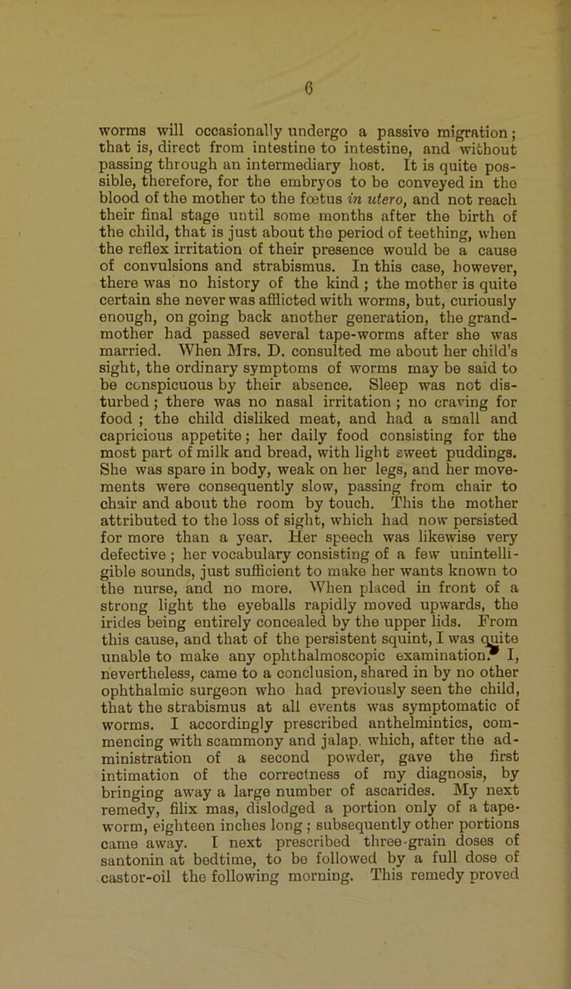 worms will occasionally undergo a passive migration; that is, direct from intestine to intestine, and without passing through an intermediary host. It is quite pos- sible, therefore, for the embryos to be conveyed in the blood of the mother to the foetus in utero, and not reach their final stage until some months after the birth of the child, that is just about the period of teething, when the reflex irritation of their presence would be a cause of convulsions and strabismus. In this case, however, there was no history of the kind ; the mother is quite certain she never was afflicted with worms, but, curiously enough, on going back another generation, the grand- mother had passed several tape-worms after she was married. When Mrs. D. consulted me about her child’s sight, the ordinary symptoms of worms may be said to be conspicuous by their absence. Sleep was not dis- turbed ; there was no nasal irritation ; no craving for food ; the child disliked meat, and had a small and capricious appetite; her daily food consisting for the most part of milk and bread, with light sweet puddings. She was spare in body, weak on her legs, and her move- ments were consequently slow, passing from chair to chair and about the room by touch. This the mother attributed to the loss of sight, which had now persisted for more than a year. Her speech was likewise very defective ; her vocabulary consisting of a few unintelli- gible sounds, just sufficient to make her wants known to the nurse, and no more. When placed in front of a strong light the eyeballs rapidly moved upwards, the irides being entirely concealed by the upper lids. From this cause, and that of the persistent squint, I was quite unable to make any ophthalmoscopic examination. I, nevertheless, came to a conclusion, shared in by no other ophthalmic surgeon who had previously seen the child, that the strabismus at all events was symptomatic of worms. I accordingly prescribed anthelmintics, com- mencing with scammony and jalap, which, after the ad- ministration of a second powder, gave the first intimation of the correctness of my diagnosis, by bringiog away a large number of ascarides. My next remedy, filix mas, dislodged a portion only of a tape- worm, eighteen inches long; subsequently other portions came away. I next prescribed three-grain doses of santonin at bedtime, to be followed by a full dose of castor-oil the following morning. This remedy proved