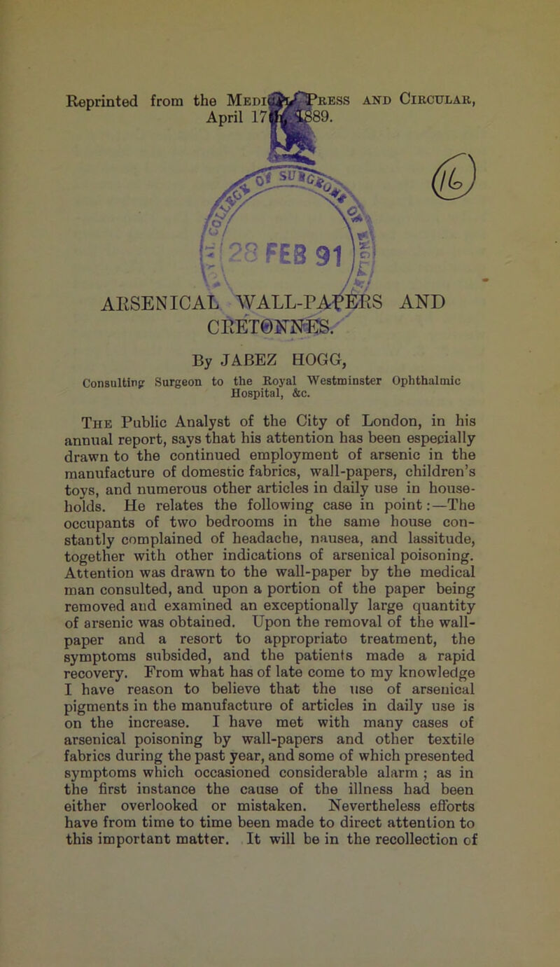 Reprinted from the April 17 and Circular, (£) AND r ARSENICAL WALL-PARERS CRET0NNES. By JABEZ HOGG, Consulting Surgeon to the Royal Westminster Ophthalmic Hospital, &c. The Public Analyst of the City of London, in his annual report, says that his attention has been especially drawn to the continued employment of arsenic in the manufacture of domestic fabrics, wall-papers, children’s tovs, and numerous other articles in daily use in house- holds. He relates the following case in point:—The occupants of two bedrooms in the same house con- stantly complained of headache, nausea, and lassitude, together with other indications of arsenical poisoning. Attention was drawn to the wall-paper by the medical man consulted, and upon a portion of the paper being removed and examined an exceptionally large quantity of arsenic was obtained. Upon the removal of the wall- paper and a resort to appropriate treatment, the symptoms subsided, and the patients made a rapid recovery. From what has of late come to my knowledge I have reason to believe that the use of arsenical pigments in the manufacture of articles in daily use is on the increase. I have met with many cases of arsenical poisoning by wall-papers and other textile fabrics during the past year, and some of which presented symptoms which occasioned considerable alarm ; as in the first instance the cause of the illness had been either overlooked or mistaken. Nevertheless efforts have from time to time been made to direct attention to this important matter. It will be in the recollection of