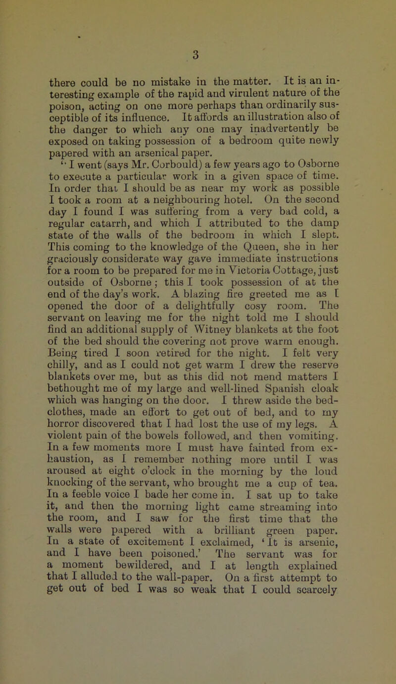 there could be no mistake in the matter. It is an in- teresting example of the rapid and virulent nature of the poison, acting on one more perhaps than ordinarily sus- ceptible of its influence. It affords an illustration also of the danger to which any one may inadvertently be exposed on taking possession of a bedroom quite newly papered with an arsenical paper. I went (says Mr. Corbould) a few years ago to Osborne to execute a particular work in a given space of time. In order that I should be as near my work as possible I took a room at a neighbouring hotel. On the sscond day I found I was suffering from a very bad cold, a regular catarrh, and which I attributed to the damp state of the walls of the bedroom in which I slept. This coming to the knowledge of the Queen, she in her graciously considerate way gave immediate instructions for a room to be prepared for me in Victoria Cottage, just outside of Osborne; this I took possession of at the end of the day’s work. A blazing fire greeted me as I opened the door of a delightfully cosy room. The servant on leaving me for the night told me I should find an additional supply of Witney blankets at the foot of the bed should the covering not prove warm enough. Being tired I soon retired for the night. I felt very chilly, and as I could not get warm I drew the reserve blankets over me, but as this did not mend matters I bethought me of my large and well-lined Spanish cloak which was hanging on the door. I threw aside the bed- clothes, made an effort to get out of bed, and to my horror discovered that I had lost the use of my legs. A violent pain of the bowels followed, and then vomiting. In a few moments more I must have fainted from ex- haustion, as I remember nothing more until I was aroused at eight o’clock in the morning by the loud knocking of the servant, who brought me a cup of tea. In a feeble voice I bade her come in. I sat up to take it, and then the morning light came streaming into the room, and I saw for the first time that the walls were papered with a brilliant green paper. In a state of excitement I exclaimed, ‘ It is arsenic, and I have been poisoned.’ The servant was for a moment bewildered, and I at length explained that I alluded to the wall-paper. On a first attempt to get out of bed I was so weak that I could scarcely