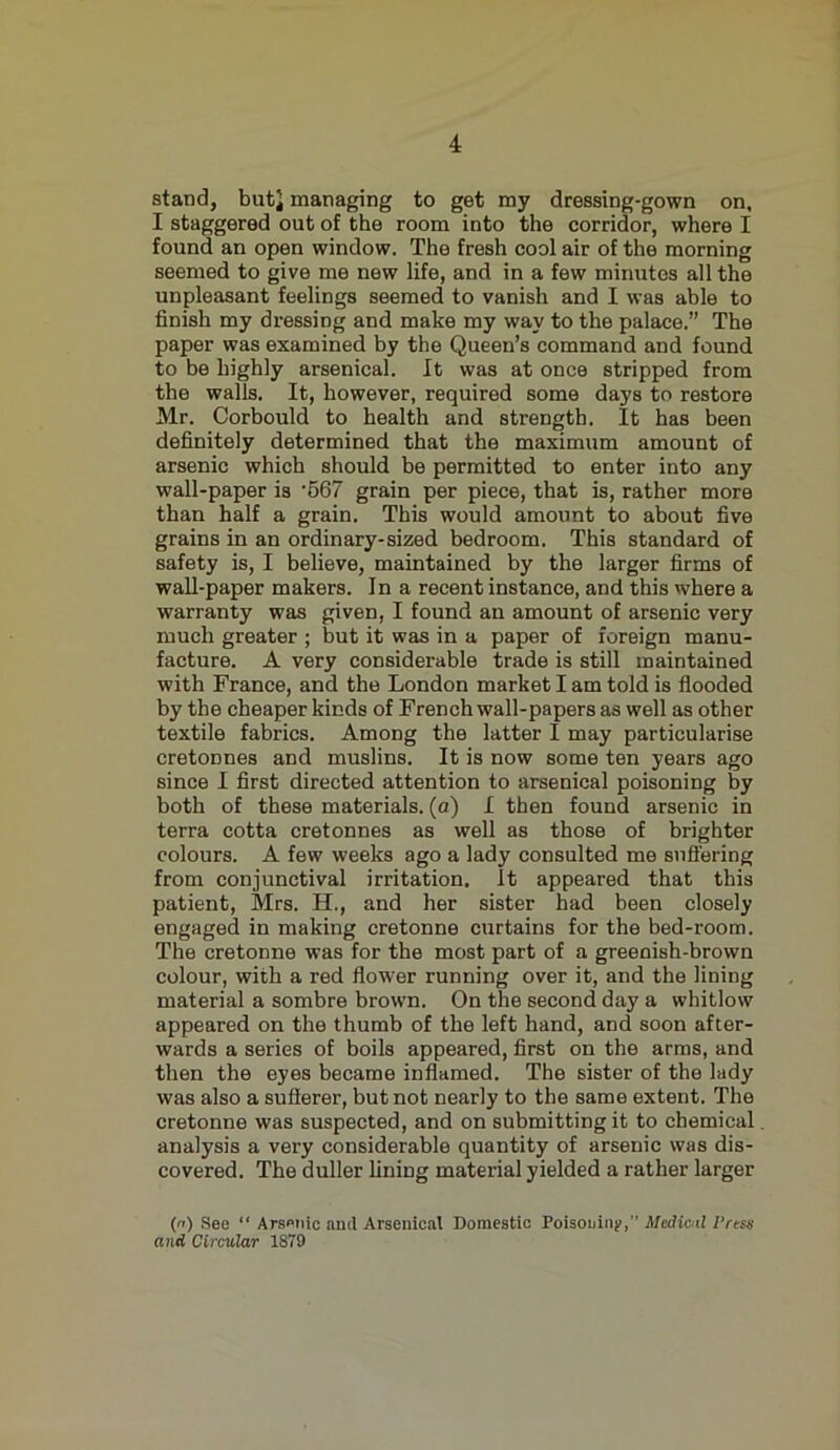 stand, but} managing to get my dressing-gown on, I staggered out of the room into the corridor, where I found an open window. The fresh cool air of the morning seemed to give me new life, and in a few minutes all the unpleasant feelings seemed to vanish and I was able to finish my dressing and make my way to the palace.” The paper was examined by the Queen’s command and found to be highly arsenical. It was at once stripped from the walls. It, however, required some days to restore Mr. Corbould to health and strength. It has been definitely determined that the maximum amount of arsenic which should be permitted to enter into any wall-paper is ’567 grain per piece, that is, rather more than half a grain. This would amount to about five grains in an ordinary-sized bedroom. This standard of safety is, I believe, maintained by the larger firms of wall-paper makers. In a recent instance, and this where a warranty was given, I found an amount of arsenic very much greater ; but it was in a paper of foreign manu- facture. A very considerable trade is still maintained with France, and the London market I am told is flooded by the cheaper kinds of French wall-papers as well as other textile fabrics. Among the latter I may particularise cretonnes and muslins. It is now some ten years ago since I first directed attention to arsenical poisoning by both of these materials, (a) I then found arsenic in terra cotta cretonnes as well as those of brighter colours. A few weeks ago a lady consulted me suffering from conjunctival irritation. It appeared that this patient, Mrs. H., and her sister had been closely engaged in making cretonne curtains for the bed-room. The cretonne was for the most part of a greenish-brown colour, with a red flower running over it, and the lining material a sombre brown. On the second day a whitlow appeared on the thumb of the left hand, and soon after- wards a series of boils appeared, first on the arms, and then the eyes became inflamed. The sister of the lady was also a sufferer, but not nearly to the same extent. The cretonne was suspected, and on submitting it to chemical analysis a very considerable quantity of arsenic was dis- covered. The duller lining material yielded a rather larger (n) See “ Arsenic and Arsenical Domestic Poisoning,” Medial Press and Circular 1879