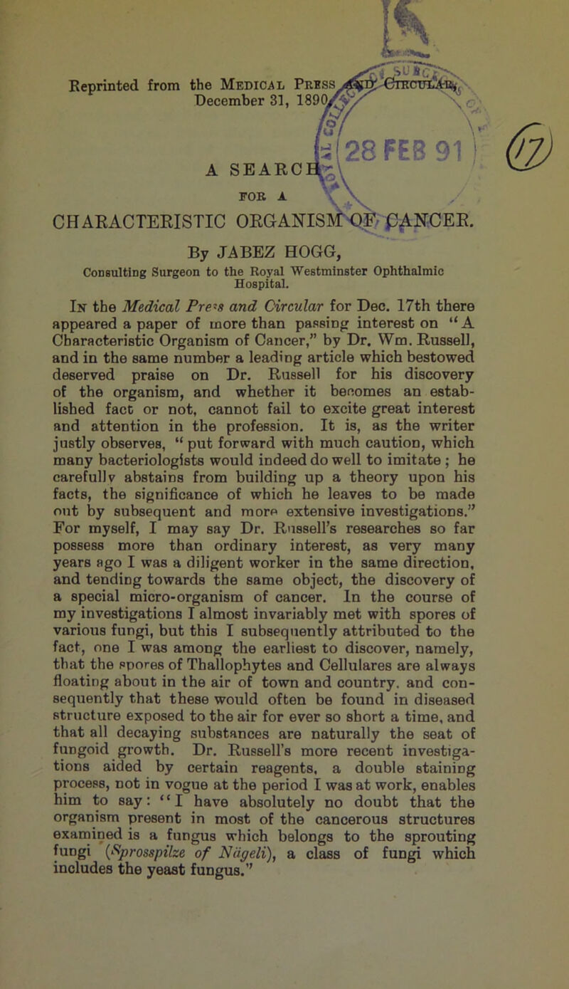 Reprinted from the Medical P December 31, 1 A SEARCH- CHARACTERISTIC ORGANISMS p^NCER FOR A By JABEZ HOGG, Consulting Surgeon to the Royal Westminster Ophthalmic Hospital. In the Medical Pre~s and Circular for Dec. 17th there appeared a paper of more than passing interest on “A Characteristic Organism of Cancer,” by Dr. Wm. Russell, and in the same number a leading article which bestowed deserved praise on Dr. Russell for his discovery of the organism, and whether it becomes an estab- lished fact or not, cannot fail to excite great interest and attention in the profession. It is, as the writer justly observes, “ put forward with much caution, which many bacteriologists would indeed do well to imitate ; he carefullv abstains from building up a theory upon his facts, the significance of which he leaves to be made out by subsequent and more extensive investigations.” For myself, I may say Dr. Russell’s researches so far possess more than ordinary interest, as very many years ago I was a diligent worker in the same direction, and tending towards the same object, the discovery of a special micro-organism of cancer. In the course of my investigations I almost invariably met with spores of various fungi, but this I subsequently attributed to the fact, one I was among the earliest to discover, namely, that the spores of Thallophytes and Cellulares are always floating about in the air of town and country, and con- sequently that these would often be found in diseased structure exposed to the air for ever so short a time, and that all decaying substances are naturally the seat of fungoid growth. Dr. Russell’s more recent investiga- tions aided by certain reagents, a double staining process, not in vogue at the period I was at work, enables him to say: “I have absolutely no doubt that the organism present in most of the cancerous structures examined is a fungus which belongs to the sprouting fungi (Kprosspilze of Niigeli), a class of fungi which includes the yeast fungus.”