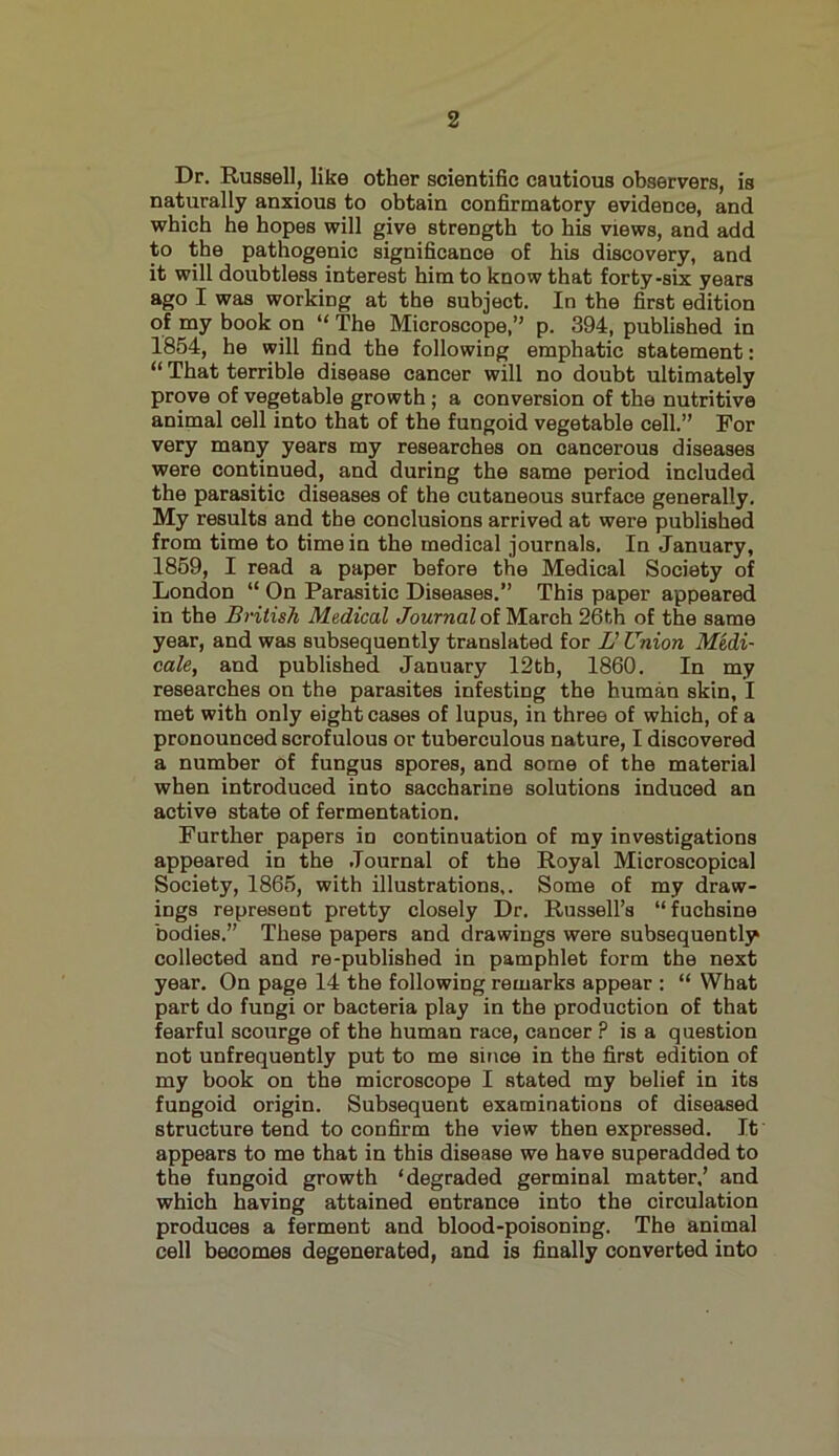 Dr. Russell, like other scientific cautious observers, is naturally anxious to obtain confirmatory evidence, and which he hopes will give strength to his views, and add to the pathogenic significance of his discovery, and it will doubtless interest him to know that forty-six years ago I was working at the subject. In the first edition of my book on “ The Microscope,” p. 394, published in 1854, he will find the following emphatic statement: “ That terrible disease cancer will no doubt ultimately prove of vegetable growth ; a conversion of the nutritive animal cell into that of the fungoid vegetable cell.” For very many years my researches on cancerous diseases were continued, and during the same period included the parasitic diseases of the cutaneous surface generally. My results and the conclusions arrived at were published from time to time in the medical journals. In January, 1859, I read a paper before the Medical Society of London “ On Parasitic Diseases.” This paper appeared in the British Medical Journal of March 26th of the same year, and was subsequently translated for L' Union Medi- cate, and published January 12tb, 1860. In my researches on the parasites infesting the human skin, I met with only eight cases of lupus, in three of which, of a pronounced scrofulous or tuberculous nature, I discovered a number of fungus spores, and some of the material when introduced into saccharine solutions induced an active state of fermentation. Further papers in continuation of my investigations appeared in the Journal of the Royal Microscopical Society, 1865, with illustrations,. Some of my draw- ings represent pretty closely Dr. Russell’s “fuchsine bodies.” These papers and drawings were subsequently collected and re-published in pamphlet form the next year. On page 14 the following remarks appear : “ What part do fungi or bacteria play in the production of that fearful scourge of the human race, cancer ? is a question not unfrequently put to me since in the first edition of my book on the microscope I stated my belief in its fungoid origin. Subsequent examinations of diseased structure tend to confirm the view then expressed. It appears to me that in this disease we have superadded to the fungoid growth ‘degraded germinal matter,’ and which having attained entrance into the circulation produces a ferment and blood-poisoning. The animal cell becomes degenerated, and is finally converted into