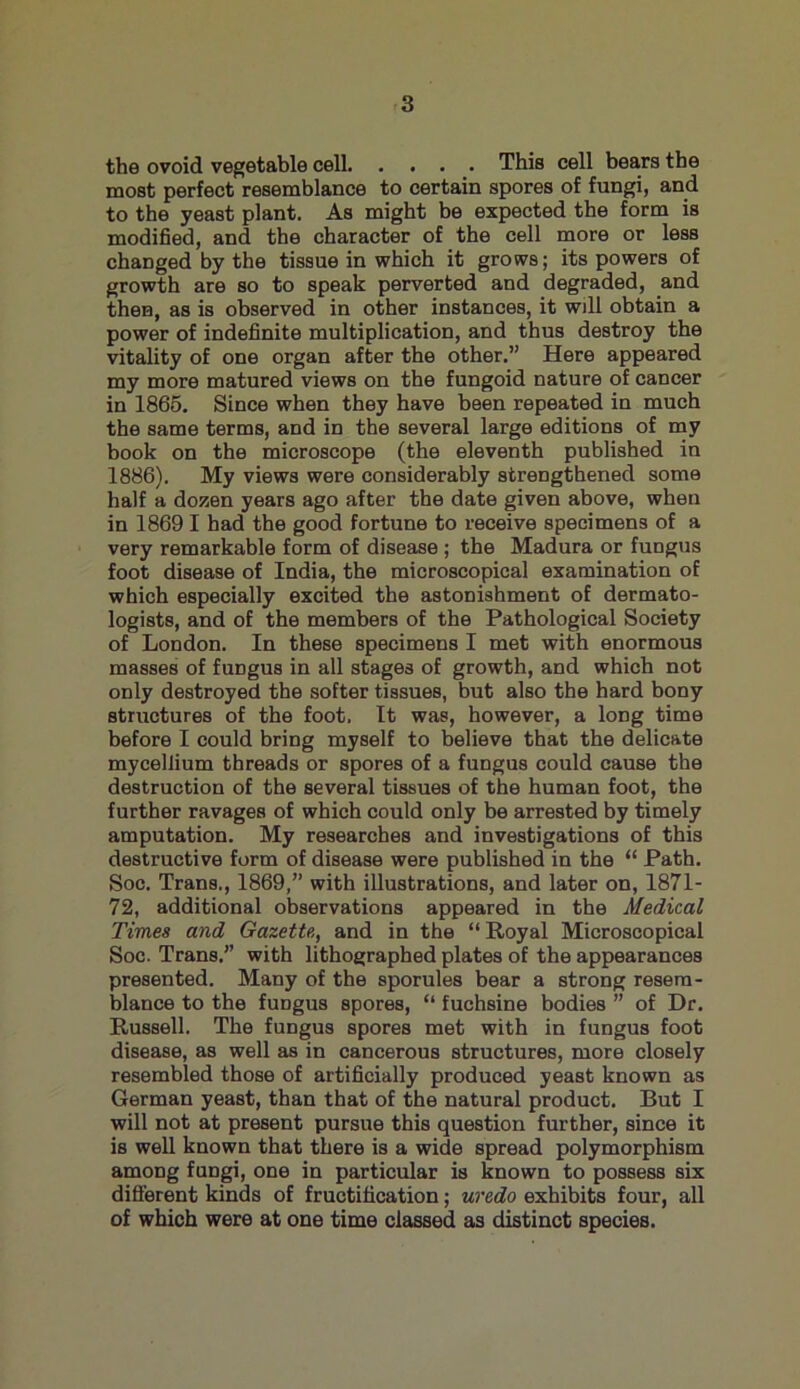 the ovoid vegetable cell This cell bears the most perfect resemblance to certain spores of fungi, and to the yeast plant. As might be expected the form is modified, and the character of the cell more or less changed by the tissue in which it grows; its powers of growth are so to speak perverted and degraded, and then, as is observed in other instances, it will obtain a power of indefinite multiplication, and thus destroy the vitality of one organ after the other.” Here appeared my more matured views on the fungoid nature of cancer in 1865. Since when they have been repeated in much the same terms, and in the several large editions of my book on the microscope (the eleventh published in 1886). My views were considerably strengthened some half a dozen years ago after the date given above, when in 1869 I had the good fortune to receive specimens of a very remarkable form of disease ; the Madura or fungus foot disease of India, the microscopical examination of which especially excited the astonishment of dermato- logists, and of the members of the Pathological Society of London. In these specimens I met with enormous masses of fungus in all stages of growth, and which not only destroyed the softer tissues, but also the hard bony structures of the foot. It was, however, a long time before I could bring myself to believe that the delicate mycellium threads or spores of a fungus could cause the destruction of the several tissues of the human foot, the further ravages of which could only be arrested by timely amputation. My researches and investigations of this destructive form of disease were published in the “ Path. Soc. Trans., 1869,” with illustrations, and later on, 1871- 72, additional observations appeared in the Medical Times and Gazette., and in the “Royal Microscopical Soc. Trans.” with lithographed plates of the appearances presented. Many of the sporules bear a strong resem- blance to the fuDgus spores, “ fuchsine bodies ” of Dr. Russell. The fungus spores met with in fungus foot disease, as well as in cancerous structures, more closely resembled those of artificially produced yeast known as German yeast, than that of the natural product. But I will not at present pursue this question further, since it is well known that there is a wide spread polymorphism among fungi, one in particular is known to possess six different kinds of fructification; uredo exhibits four, all of which were at one time classed as distinct species.