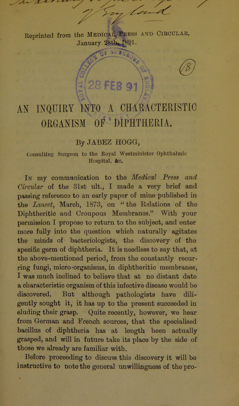 AN INQUIRY INTO A CMRACTERISTIC organism OF ' DIPHTHERIA. ByJABEZ HOGG, Consulting Surgeon to the Royal Westminister Ophthalmic Hospital, &c. In my communication to the Medical Press and Circular of the 31st ult., I made a very brief and passing reference to an early paper of mine published in the Lancet, March, 1873, on “ the Relations of the Diphtheritic and Croupous Membranes.” With your permission I propose to return to the subject, and enter more fully into the question which naturally agitates the minds of bacteriologists, the discovery of the specific germ of diphtheria. It is needless to say that, at the above-mentioned period, from the constantly recur- ring fungi, micro-organisms, in diphtheritic membranes, I was much inclined to believe that at no distant date a characteristic organism of this infective disease would be discovered. But although pathologists have dili- gently sought it, it has up to the present succeeded in eluding their grasp. Quite recently, however, we hear from German and French sources, that the specialised bacillus of diphtheria has at length been actually grasped, and will in future take its place by the side of those we already are familiar with. Before proceeding to discuss this discovery it will be instructive to note the general unwillingness of the pro-