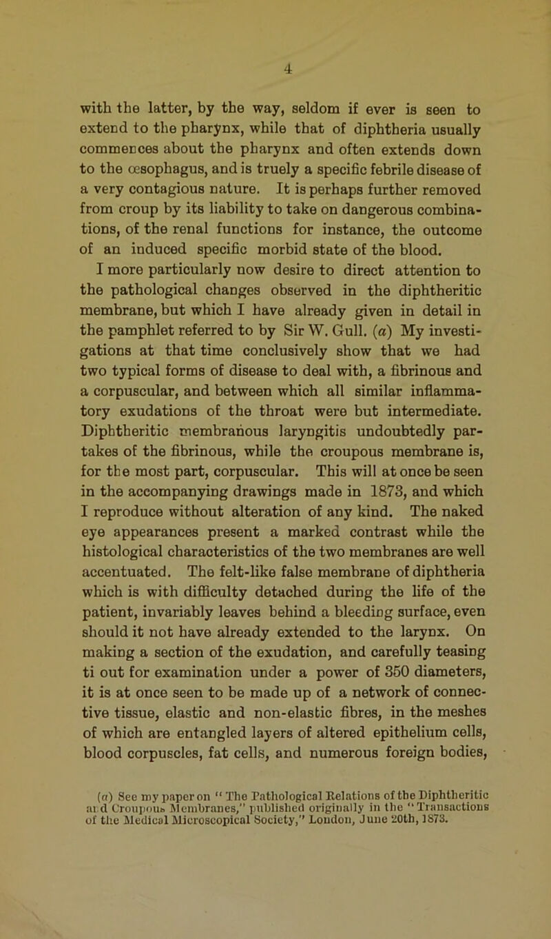 with the latter, by the way, seldom if ever is seen to extend to the pharynx, while that of diphtheria usually commences about the pharynx and often extends down to the oesophagus, and is truely a specific febrile disease of a very contagious nature. It is perhaps further removed from croup by its liability to take on dangerous combina- tions, of the renal functions for instance, the outcome of an induced specific morbid state of the blood. I more particularly now desire to direct attention to the pathological changes observed in the diphtheritic membrane, but which I have already given in detail in the pamphlet referred to by Sir W. Gull, (a) My investi- gations at that time conclusively show that we had two typical forms of disease to deal with, a fibrinous and a corpuscular, and between which all similar inflamma- tory exudations of the throat were but intermediate. Diphtheritic membranous laryngitis undoubtedly par- takes of the fibrinous, while the croupous membrane is, for the most part, corpuscular. This will at once be seen in the accompanying drawings made in 1873, and which I reproduce without alteration of any kind. The naked eye appearances present a marked contrast while the histological characteristics of the two membranes are well accentuated. The felt-like false membrane of diphtheria which is with difficulty detached during the life of the patient, invariably leaves behind a bleeding surface, even should it not have already extended to the larynx. On making a section of the exudation, and carefully teasing ti out for examination under a power of 360 diameters, it is at once seen to be made up of a network of connec- tive tissue, elastic and non-elastic fibres, in the meshes of which are entangled layers of altered epithelium cells, blood corpuscles, fat cells, and numerous foreign bodies, (a) See my paper on “ The Pathological Eolations of the Diphtheritic ai d Croupoui. Membranes,” published originally in the “Transactions of the Medical Microscopical Society,” loudon, June 20th, 1873.