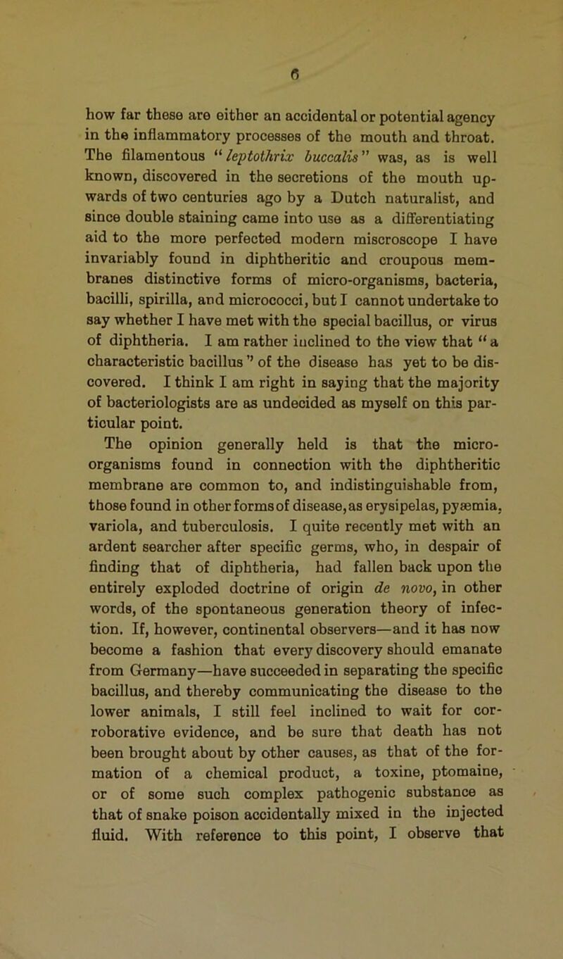 B how far these are either an accidental or potential agency in the inflammatory processes of the mouth and throat. The filamentous leptothrix buccalis was, as is well known, discovered in the secretions of the mouth up- wards of two centuries ago by a Dutch naturalist, and since double staining came into use as a differentiating aid to the more perfected modern miscroscope I have invariably found in diphtheritic and croupous mem- branes distinctive forms of micro-organisms, bacteria, bacilli, spirilla, and micrococci, but I cannot undertake to say whether I have met with the special bacillus, or virus of diphtheria. I am rather inclined to the view that “ a characteristic bacillus ’’ of the disease has yet to be dis- covered. I think I am right in saying that the majority of bacteriologists are as undecided as myself on this par- ticular point. The opinion generally held is that the micro- organisms found in connection with the diphtheritic membrane are common to, and indistinguishable from, those found in other forms of disease, as erysipelas, pyaemia, variola, and tuberculosis. I quite recently met with an ardent searcher after specific germs, who, in despair of finding that of diphtheria, had fallen back upon the entirely exploded doctrine of origin de novo, in other words, of the spontaneous generation theory of infec- tion. If, however, continental observers—and it has now become a fashion that every discovery should emanate from Germany—have succeeded in separating the specific bacillus, and thereby communicating the disease to the lower animals, I still feel inclined to wait for cor- roborative evidence, and be sure that death has not been brought about by other causes, as that of the for- mation of a chemical product, a toxine, ptomaine, or of some such complex pathogenic substance as that of snake poison accidentally mixed in the injected