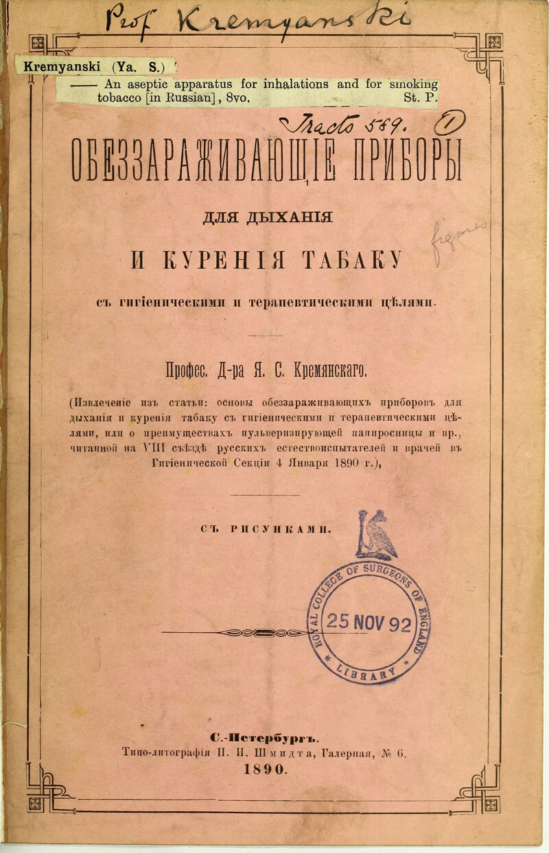 ЧУ Кгетуапзкі (Уа. 8.) ' ^ : Ап аееріііс аррагаѣиз іог іпЬаІаѣіоиз апсі іох 8токіп§ іоЬассо [іп Еивзіап], 8ѵо, 8*. Р. для ДЫХАНІЯ И КУРЕНІЯ ТАБАКУ СТ. гіігіеническими и терапевтическими и,ѣлями. . Діа Я. С, Крмянскаго. (Извіеченіе изъ статьи: осноны обеззаражіівающііхт> прпборопъ для дыханія II куреиія табаку съ гигіенііческими п терапевтическими дѣ- ЛЯ.МИ, или о ііреіімуществахъ пульверизирующей папиросницы и пр., чиіапцоіі на VIII съѣздѣ русскихъ естествоиспытателей п врачей въ Гигіеническоп Секціи 4 Января 1890 г.^, 4-.^ О.-Пстербургъ. Тиио-литографія И. П. Шмидта, Галерная, № (1.