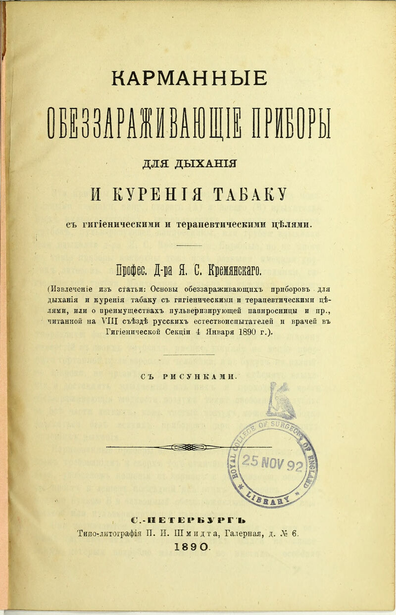 КАРМАННЫЕ для ДЫХАНШ И КУРЕНІЯ ТАБАКУ съ гмгіеническими и терапевтическими цѣлями. Прфес. Д-ра Я. С. Кремянскаго. (Извлеченіе изъ статьи: Основы обеззараживающихъ приборовъ для дыханія и куренія табаку съ гигіеничесЕИми и терапевтическими цѣ- лями, или о преиыуществахъ пульверизирующей папиросницы и пр., читанной на ѴІЦ съѣздѣ русскихъ естествоиспытателей и врачей въ Гигіенической Секціи 4 Января 1890 г.). СЪ РИСУНКАМИ. Типо-литографія П. И. Шмидта, Галерная, д. Л!' 6. 189 О.