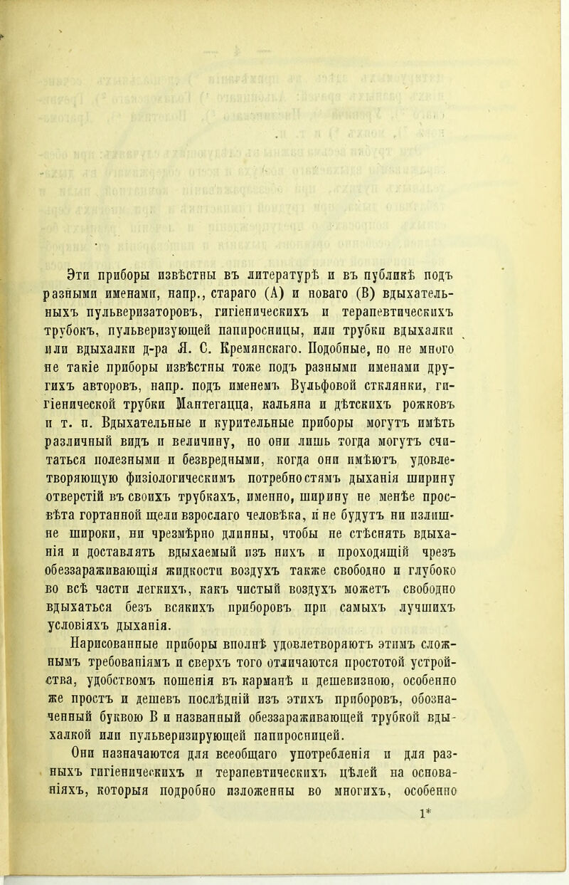 Эти приборы извѣстны въ литературѣ и въ публикѣ подъ разными именами, напр., стараго (А) и новаго (В) вдыхатель- ныхъ пульверизаторовъ, гигіеническихъ и терапевтическихъ трубокъ, пульверизующей папиросницы, или трубки вдыхалки или вдыхалки д-ра Л. С. Кремянскаго. Подобные, но не много яе такіе приборы извѣстпы тоже подъ разными именами дру- гихъ авторовъ, напр. подъ именемъ Вульфовой стклянки, ги- гіенической трубки Мантегацца, кальяна и дѣтскихъ рожковъ и т. п. Вдыхательные и курительные приборы могутъ имѣть различный видъ и величину, но они лишь тогда могутъ счи- таться полезными и безвредными, когда они имѣютъ удовле- творяющую физіологическимъ потребно стямъ дыханія ширину отверстій въ своихъ трубкахъ, именно, ширину не менѣе прос- •вѣта гортанной щели взрослаго человѣка, и не будутъ ни излиш- не широки, ни чрезмѣрно длинны, чтобы не стѣснять вдыха- нія и доставлять вдыхаемый изъ нихъ и проходящій чрезъ обеззараживающія жидкости воздухъ также свободно и глубоко во всѣ части легкихъ, какъ чистый воздухъ можетъ свободно вдыхаться безъ всякихъ приборовъ при самыхъ лучшихъ условіяхъ дыханія. Нарисованные приборы вполнѣ удовлетворяютъ этимъ слож- нымъ требованіямъ и сверхъ того отличаются простотой устрой- ства, удобствомъ ношенія въ карманѣ и дешевизною, особенно же простъ и дешевъ послѣдній изъ этихъ приборовъ, обозна- ченный буквою В и названный обеззараживающей трубкой вды- халкой или пульверизирующей папиросницей. Они назначаются для всеобщего употребленія и для раз- ныхъ гигіеническихъ п терапевтическихъ цѣлей на основа- ніяхъ, который подробно изложенны во многихъ, особенно 1*