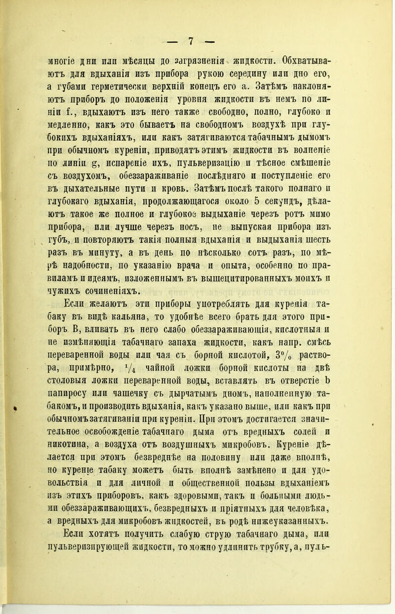 многіе дни или мѣсяцы до загрязненія жидкости. Обхватыва- ютъ для вдыханія изъ прибора рукою середину или дно его, а губами герметически верхній конецъ его а. Затѣмъ наклоня- ютъ приборъ до положенія уровня жидкости въ немъ по ли- ніи і., вдыхаютъ изъ него также свободно, полно, глубоко и медленно, какъ это бываетъ на свободномъ воздухѣ при глу- бокихъ вдыханіяхъ, или какъ затягиваются табачнымъ дымомъ при обычноиъ куреніи, приводятъ этииъ жидкости въ волненіе по линіи испареніе ихъ, пульверизацію и тѣсное смѣшеніе съ воздухомъ, обеззараживаніе послѣдняго и поступленіе его въ дыхательные пути и кровь, Затѣмъ послѣ такого полнаго и глубокаго вдыханія, продолжающагося около 5 секундъ, дѣла- ютъ такое же полное и глубокое выдыханіе черезъ ротъ мимо прибора, или лучше черезъ носъ, не выпуская прибора изъ губъ, и повторяютъ такія полныя вдыханія и выдыханія шесть разъ въ минуту, а въ день по нѣсколько сотъ разъ, по мѣ- рѣ надобности, по указанію врача и опыта, особенно по пра- виламъ иидеяиъ, изложеннымъ въ вышецитированныхъ моихъ и чужихъ сочиненіяхъ. Если желаютъ эти приборы употреблять для куреяія та- баку въ видѣ кальяна, то удобнѣе всего брать для этого при- боръ В, вливать въ него слабо обеззараживающія, кислотный и не измѣняющія табачнаго запаха жидкости, какъ напр. смѣсь переваренной воды или чая съ борной кислотой, ЗѴо раство- ра, примѣрно, чайной ложки борной кислоты на двѣ столовыя ложки переваренной воды, вставлять въ отверстіе Ь папиросу или чашечку съ дырчатымъ дномъ, наполненную та- бакомъ, и производить вдыханія, какъ указано выше, или какъ при обычномъзатягиваніи при куреніи. При этомъ достигается значи- тельное освобожденіе табачнаго дыма отъ вредныхъ солей и никотина, а воздуха отъ воздушныхъ микробовъ, Куреніе дѣ- лается при этомъ безвреднѣе на половину или даже вполпѣ, но куреніе табаку можетъ быть вполнѣ замѣнено и для удо- вольствія и для личной и общественной пользы вдыханіемъ изъ этихъ приборовъ, какъ здоровыми, такъ и больными людь- ми обеззараживающихъ, безвредныхъ и пріятныхъ для человѣка, а вредныхъ для микробовъ жидкостей, въ родѣ пижеуказанныхъ. Если хотятъ получить слабую струю табачнаго дыма, или пульверизирующей жидкости, то можно удлинять трубку, а, пуль-