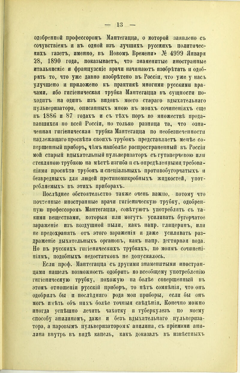 одобренной профессоромъ Мантегацца, о которой заявлено съ сочувствіемъ и въ одной изъ лучшихъ русскихъ политичес- кихъ газетъ, именно, въ Новом'1. Времени> № 4999 Января 28, 1890 года, показываетъ, что знаиенитые иностранные итальянскіе ш французскіе врачи начинаіотъ изобрѣтать и одоб- рять то, что уже давно изобрѣтено въ Россіи, что уже у насъ улучшено и приложено къ практикѣ многими русскими вра- чами, ибо гигіеническая трубка Мантегацца въ сущности по- ходитъ на одинъ изъ видовъ моего стараго вдыхательпаго пульверизатора, описанпыхъ мною въ моихъ сочипеніяхъ еще въ 1886 и 87 годахъ и съ тѣхъ поръ во множествѣ прода- вавшихся по всей Россіи, но только разница та, что озна- ченная гигіеническая трубка Мантегацца по пеобезпеченностн надлежащаго просвѣта своихъ трубокъ представляетъ мепѣе со- вершенный приборъ, чЬмънаиболѣе распространенный въ Россіп мой старый вдыхательный нульверизаторъ съ гутаперчевою или стекляною трубкою на мѣстѣ изгиба псъ определенными требова- ніямп просвѣта трубокъ и спеціальныхъ протнвобугорчатыхъ и безвредныхъ для людей противомпкробныхъ жидкостей, упот- ребляемыхъ въ этихъ приборахъ. Послѣднее обстоятельство также очень важно, потому что почтенные иностранные врачи гигіеническую трубку, одобрен- ную профессоромъ Мантегацца, совѣтуютъ употреблять съ та- кими веществами, который или могутъ усиливать бугорчатое зараженіе изъ воздушной пыли, какъ напр. глицерипъ, или не предохранять огъ этого зараженія и даже усиливать раз- драженіе дыхательныхъ органовъ, какъ напр. дегтярная вода. Но въ русскихъ гигіеническихъ трубкахъ, по моимъ сочнпені- ніямъ, подобныхъ недостатковъ не допускалось. Если проф. Мантегацца съ другими знаменитыми иностран- цами нашелъ возможность одобрить ко всеобщему употреблепію гигіеническую трубку, похожую па болѣе совершенный въ этомъ отношеніи русскій приборъ, то нѣгъ сомнѣнія, что онъ одобрилъ бы и послѣдняго рода мои приборы, если бы онъ могъ имѣть объ пихъ оолѣе точныя свѣдѣнія. Конечно мо?кно иногда успѣшно лечить чахотку и туберкулезъ по моему способу анилиномъ, даже и безъ вдыхательпаго пульвериза- тора, а паровымъ пульверизаторомь' анилина, съ пріемами ани- лина внутрь въ видѣ капель, какъ доказалъ въ извѣстныхъ