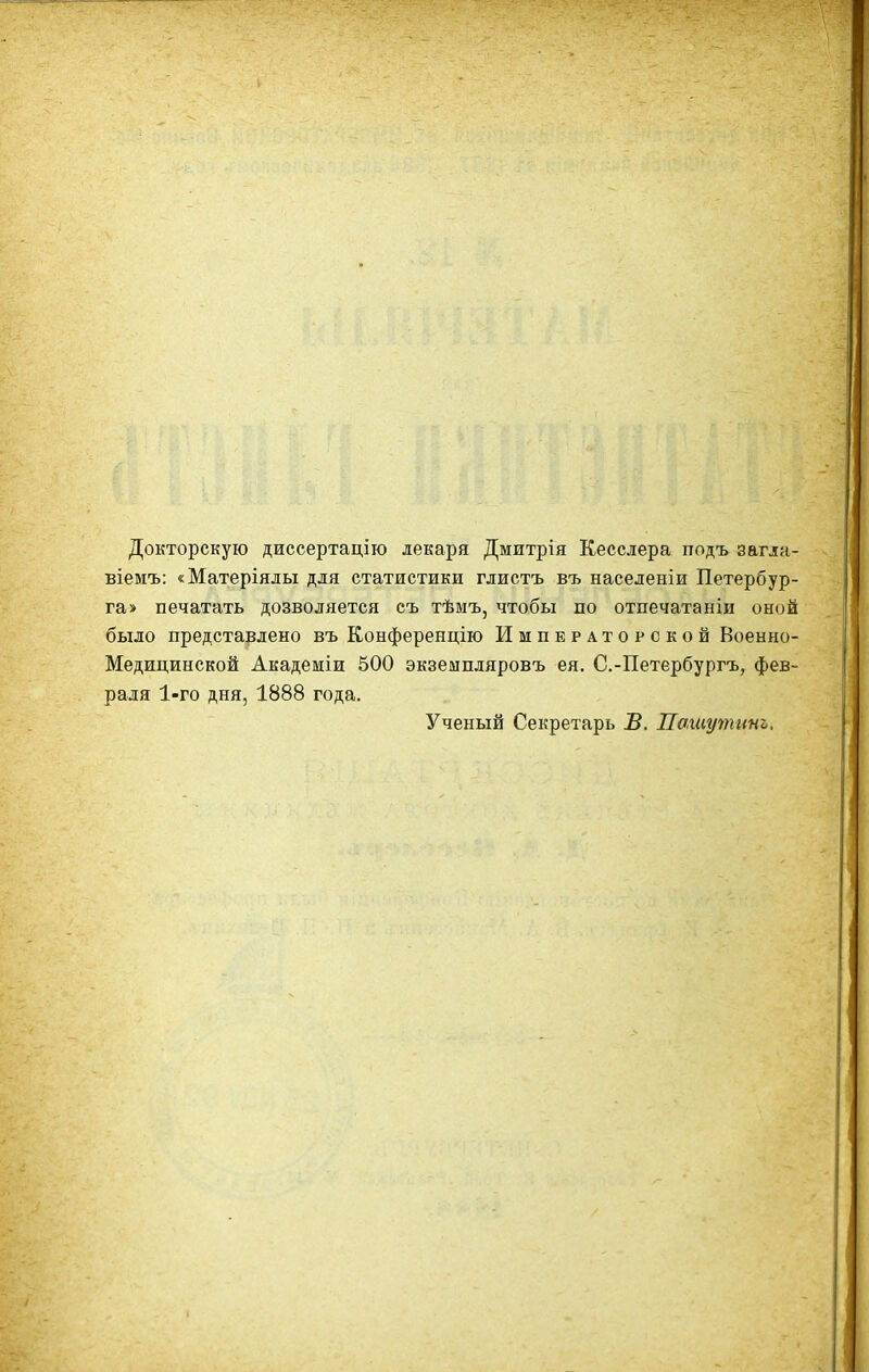 Докторскую диссертацію лекаря Дмитрія Кесслера подъ загла- БІемъ: «Матеріялы для статистики глистъ въ населеніи Петербур- га» печатать дозволяется съ тѣмъ, чтобы по отпечатаніи оной было представлено въ Конференцію Императорской Военно- Медицинской Академіи 500 экземпляровъ ея. С.-Петербургъ, фев- раля 1-го дня, 1888 года. Ученый Секретарь В. Нашутит,