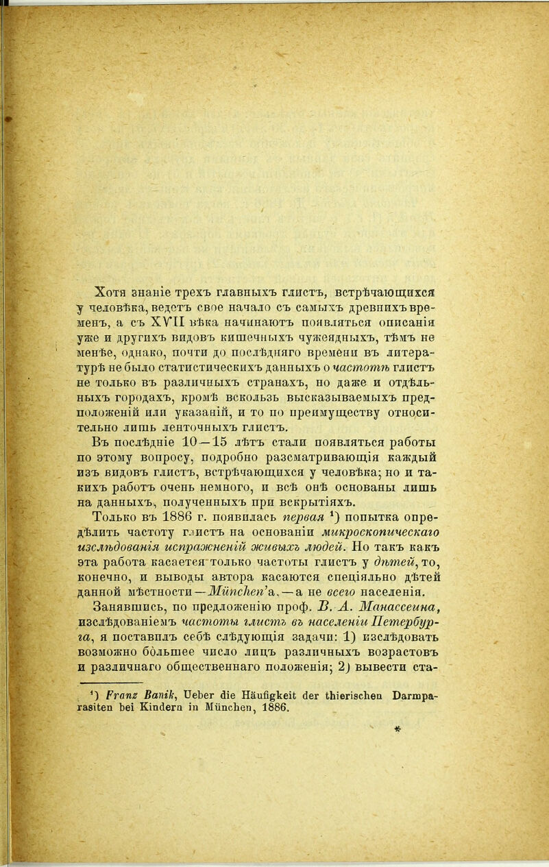 Хотя знаніе трехъ главныхъ глистъ, встрѣчающихся ■у человѣка, ведотъ свое начало съ самыхъ древнихъврѳ- менъ, а съ XVII вѣка начинаютъ появляться оцисанія уже и другихъ видовъ кишечныхъ чужеядныхъ, тѣмъ не менѣе, однако, почти до послѣдняго времени въ литера- турѣ не было статистическихъ данныхъ о частотѣ глистъ не только въ различныхъ странахъ, но даже и отдѣль- ныхъ городахъ, кромѣ вскользь высказываеиыхъ пред- положеній или указаній, и то по преимуществу относи- тельно лишь ленточныхъ глистъ. Въ послѣдніе 10 — 15 лѣтъ стали появляться работы по этому вопросу, подробно разсматривающія каждый изъ видовъ глистъ, встрѣчающихся у человѣка; но и та- кихъ работъ очень немного, и всѣ онѣ основаны лишь на данныхъ, полученныхъ при вскрытіяхъ. Только въ 1886 г. появилась первая попытка опре- дѣлить частоту глистъ на основаніи микроскопическаго изслѣдованія испраоісненій живыхъ людей. Но такъ какъ эта работа касается только частоты глистъ у (?№тем, то, конечно, и выводы автора касаются спеціяльно дѣтей данной мѣстности—Мйпс1іеп'&,, — а не всего населенія. Занявшись, по предложению проф. И. А. Манассеина, изслѣдованіемъ частоты глистъ въ населеніи Петербур- га., я поставплъ себѣ слѣдующія задачи: 1) изслѣдовать возможно большее число лицъ различныхъ возрастовъ и различнаго обш,ественнаго положенія; 2) вывести ста- *) Ргапг Вапік, ѴеЪет діе Наий^кеіІ; йег іЬіегізсІіѳа Багшра- газііеп Ъеі Кіпсіега іп МііпсЬеп, 1886.