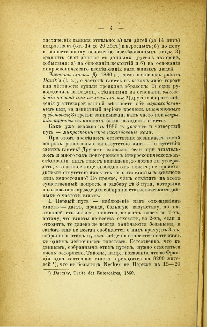 тистическія данныя отдѣльно: а) для дѣтей (до 14 лѣтъ) подростковъ(отъ 14 до 20 лѣтъ) и взрослыхъ; б) по полу и общественному полоягеніго изслѣдованныхъ лидъ; 3) сравнить свои данныя съ данными другихъ автороБЪ^ добытыми: а) на основаніа вскрытій и б) на основанІЕ микроскопическаго изслѣдованія кала живыхъ людей. Частота глистъ. До 1886 г., когда появилась работа ВатЪ'-л (1. е.), о частотѣ глистъ въ кпкоыъ-либо городѣ или мѣстности судили троякимъ образомъ: 1) одни ру- ководились выводами, сдѣланными на основанти выхож- денія частей или гтльгхъ глистъ^ 2) другіе собирали свѣ- денія у аптекарей данной ыѣстности объ израсходоваи- иьгхъ ими, за извѣстный періодъ времени, ымстогоммыж» С2іедствахъ-^ 3) третьи записывали, какъ часто лравскры- тіы трупоьъ въ кишкахъ были находимы глисты. Какъ уже сказано въ 1886 г. указанъ и четвертый путь — микроскопическое изслі-ьдованге кала. При этомъ послѣднемъ естественно возникаетъ такой вопросъ: равносильно ли отеутствіе яицъ — отсутствию самихъ глистъ? Другими словами: если при тщатель- номъ и много разъ повторенномъ микроскопическомъ из- слѣдованіи яицъ глистъ ненайдено,то можно ли утверж- дать, что данное лице свободно отъ глистъ; не происхо- дитъ-ли отсутствіе яицъ отъ того, что глисты выдѣляютъ яйца непостоянно? Но прежде, чѣмъ отвѣтить на этотъ существенный вопросъ, я разберу тѣ 3 пути, которыми пользовались прежде для собпранія статистическихъдан- ныхъ о частотѣ глистъ. 1. Первый путь — наблюденіе надъ отхожденіемъ глистъ — даетъ, правда, большую казуистику, но на- стоящей статистики, понятно, не даетъ вовсе: во 1-хъ, потому, что глисты не всегда отходятъ: во 2-хъ, если и отходятъ, то далеко не всегда замѣчаются больными, и затѣмъ еще не всегда сообщается о нихъ врачу; въ 3-хъ, собранныя этимъ путемъ свѣденія относятся почти лишь къ однѣмъ ленточнымъ глистамъ. Естественно, что къ даннымъ, собраннымъ этимъ путемъ, нужно относиться очень осторожно. Таковы, напр., показанія, что во Фран- ціи одна ленточная глиста приходится на 8200 жите- лей *]; что въ больницѣ Nеске^ въ Парижѣ на 15—20 ') Ваѵаіпе, Тгаііё йев Епіогоаігеѳ, 1860.