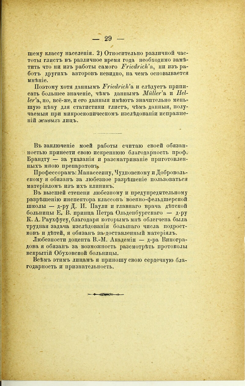 шему классу населенія. 2) Относительно различной час- тоты глистъ въ различное время года необходимо замѣ- тить что ни изъ работы самого і^ггеб?ггс/і'а, ни изъ ра- ботъ другихъ авторовъ невидно, на чемъ основывается мнѣніе. Поэтому хотя даннымъ І^гіейгісіі^о. и слѣдуетъ припи- сать большее значеніе, чѣмъ даннымъ МйНег'а. и Неі- 1ег'а, но, всё-я{е, и его данныя имѣютъ значительно мень- шую цѣну для статистики глистъ, чѣмъ данныя, полу- чаемыя при микроскопическомъ изслѣдованіи испражне- ній живыхъ лидъ. Въ заключеніе моей работы считаю своей обязан- ностью принести свою искреннюю благодарность проф. Брандту — за указанія и разсиатриваніе приготовлен- ныхъ мною препаратовъ; Профессорамъ: Манассеину, Чудновскому и Доброволь- скому я обязанъ за любезное разрѣшеніе пользоваться матеріяломъ изъ ихъ клиникъ. Въ высшей степени любезному и предупредительному разрѣшенію инспектора классовъ военно-фельдшерской школы — д-ру Д. И. Паули и главнаго врача дѣтской больницы Е. В. принца Петра Ольденбургскаго — д-ру К. А. Раухфусу, благодаря которымъ мнѣ облегчена была трудная задача изслѣдованія большаго числа подрост- ковъ и дѣтей, я обязанъ за. доставленный матеріялъ. Любезности доцента В.-М. Академіи — д-ра Виногра- дова я обязанъ за возможность разсмотрѣть протоколы вскрытій Обуховской больницы. Всѣмъ этимъ лицамъ я приношу свою сердечную бла- годарность и признательность.