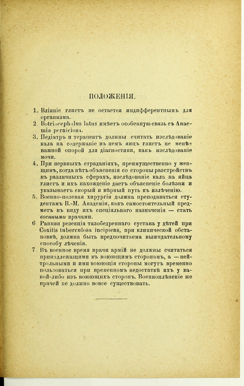 ПОЛОЖЕН ІЯ. 1. Вліяніе глистъ не остается индифферентнымъ для организма. 2. ВиІгіисерЬаІнз Іаіиз имѣетъ особенную связь съ Апае- тіа рсгпісіоза. 3. Педіатръ и терапевтъ долячны считать изслѣдованіе кала на содержаніе вь немъ яицъ глистъ не менѣ::! важной опорой для діагяостики, какь изслѣдованіѳ мочи. 4. При нервныхъ страданіяхъ, преимущественно у жен- ш.инъ, когда нѣтъобъясненія со стороны разстройствъ въ различныхъ сферахъ, изслѣдованіе кала на яйца глистъ и ихъ нахожденіе даетъ объясненіе болѣзни и указываетъ скорый и вѣрный путь къ излѣченію. 5. Военно-полевая хирургія должна преподаваться сту- дентамъ В.-М. Академіи, какъ самостоятельный пред- метъ въ виду ихъ спеціядьнаго назначенія — стать военными врачами. 6 Ранняя резекція тазобедреннаго сустава у дѣтей при Сохікіз ІиЬегсп1(і8а іпеіріепз, при клинической обста- новкѣ, должна быть предпочитаема выжидательному способу лѣченія. 7, Въ военное время врачи армій не должны считаться принадлеж'ащими къ воюющимъ сторонамъ, а —ней- трпльными и ими воюющія стороны могутъ временно пользоваться при временномъ недостаткѣ ихъ у ка- кой-либо изъ воюющихъ сторонъ. Военноплѣненіѳ же врачей не должно всшсѳ существовать.
