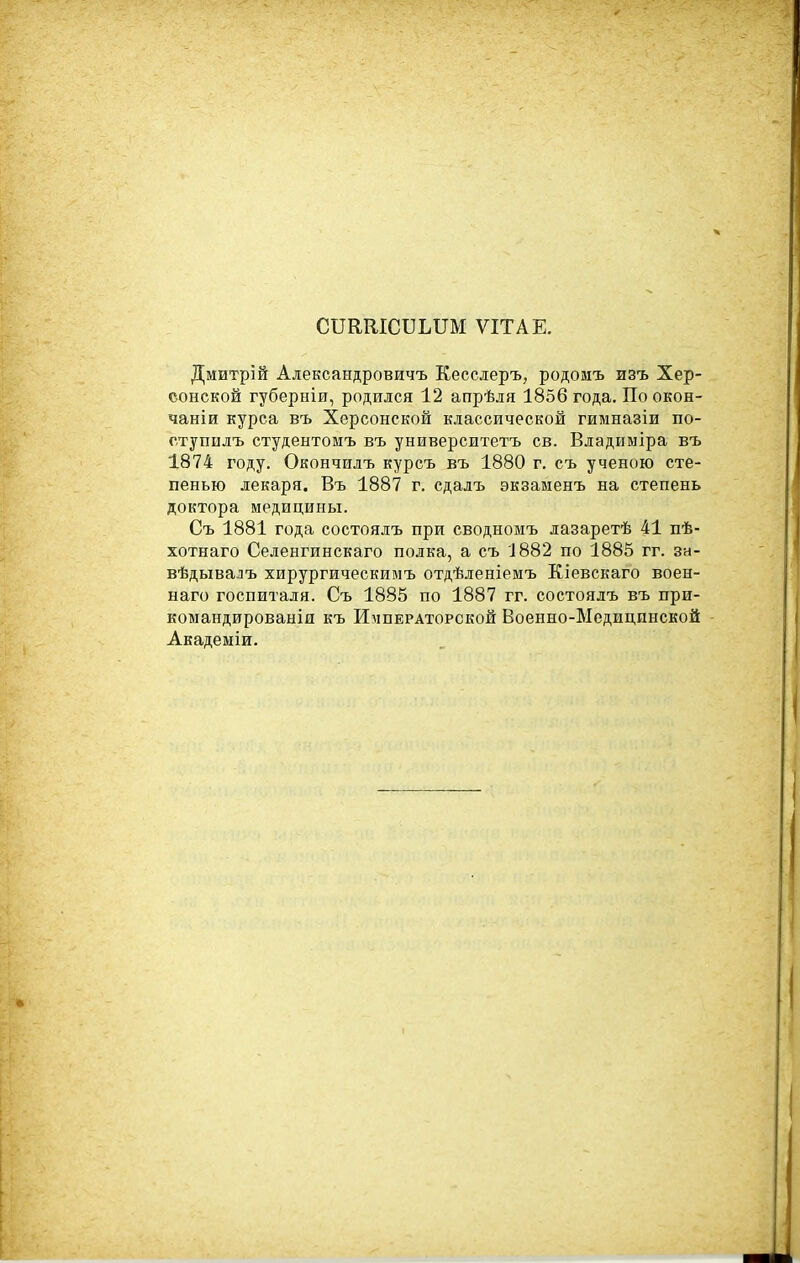 СПЕКІСБЬПМ ѴІТАЕ. Дмитрій Александровичъ Кесслеръ, родомъ изъ Хер- сонской губерніи, родился 12 апрѣля 1856 года. По окон- чаніи курса въ Херсонской классической гимназіи по- ступилъ студентомъ въ университетъ св. Владиыіра въ 1874 году. Окончилъ курсъ въ 1880 г. съ ученою сте- пенью лекаря. Въ 1887 г. сдалъ экзаменъ на степень доктора медицины. Съ 1881 года состоялъ при сводномъ лазаретѣ 41 пѣ- хотнаго Селенгинскаго полка, а съ 1882 по 1885 гг. за- вѣдывалъ хирургическимъ отдѣ.!геніемъ Кіевскаго воен- наго госпиталя. Съ 1885 по 1887 гг. состоялъ въ при- коыандироваыія къ Императорской Военно-Медицинской Академіи.