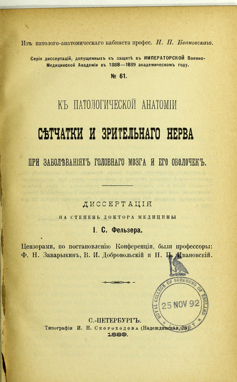 Изъ патолого-анатомическаго кабинета профес. Н. П. Ивановскаго. Серія диссертацій, допущенныхъ къ защитѣ въ ИМПЕРАТОРСКОЙ Военно- Медицинской Академіи въ 1888—1889 академическомъ году. № 61. КЪ ПАТОЛОГИЧЕСКОЙ АНАТ0М1И СѢТЧШИ и ЗРИШЬНАГО НЕРВА ПРИ ЗАБОЛѢБАШЯХЪ ГОЛОВНАГО МОЗГА й ЕГО ОБОЛОЧЕКЪ. ДИССЕРТАЦІЯ НА СТЕПЕНЬ ДОКТОРА МЕДИЦИНЫ I. С. Фельзера. Цензорами, по постановленію Конференціи, были профессоры: Ф. Н. Заварыкинъ, В. И. Добровольскій и Н, %Жвановскій. С.-ПЕТЕРБУРГЪ. Типографія И. Н. СкороходовА (Надежд: іаеэ.