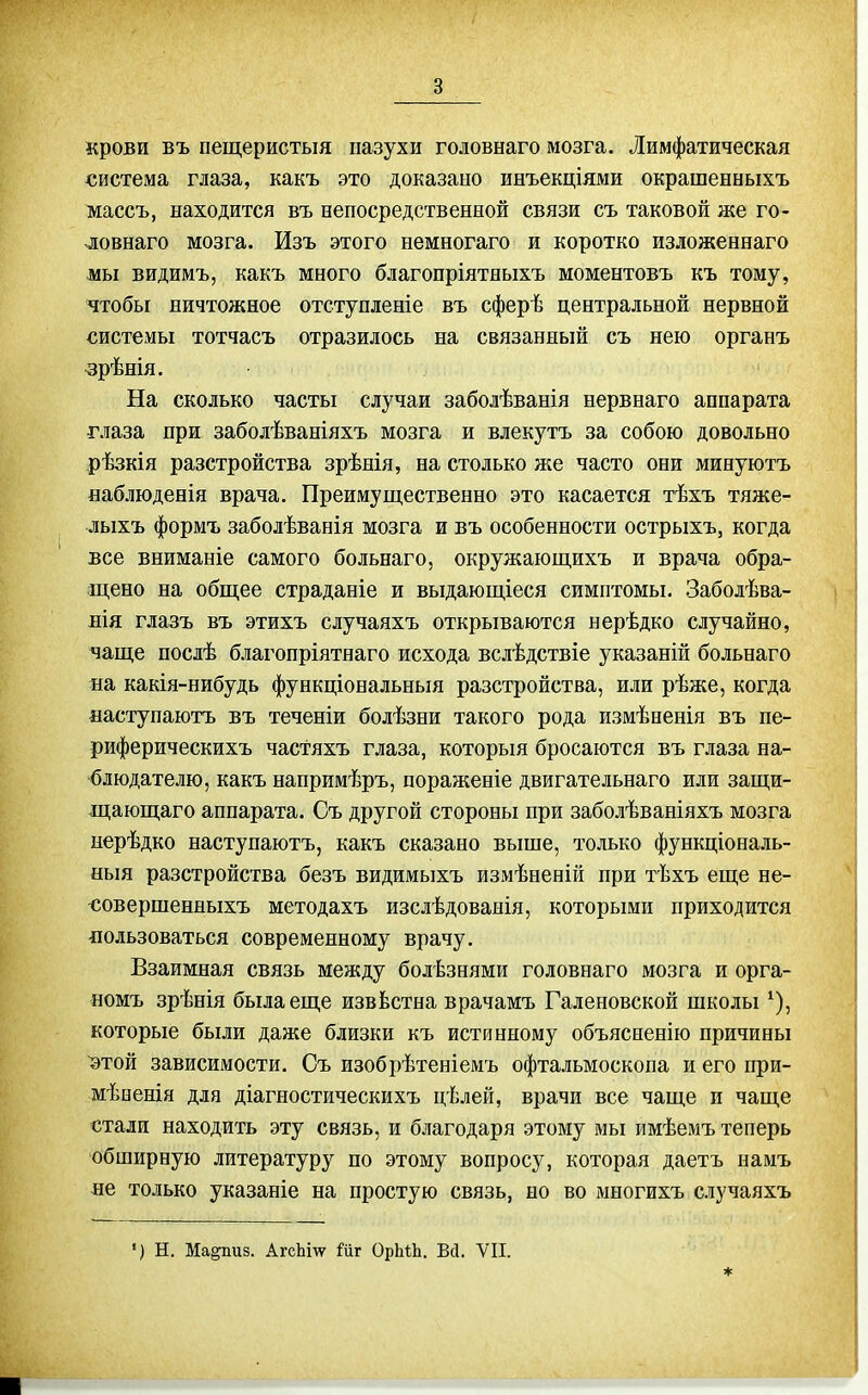 крови въ пещеристыя пазухи головнаго мозга. Лимфатическая система глаза, какъ это доказано инъекціями окрашенныхъ массъ, находится въ непосредственной связи съ таковой же го- ловнаго мозга. Изъ этого немногаго и коротко изложеннаго мы видимъ, какъ много благопріятныхъ моментовъ къ тому, чтобы ничтожное отступленіе въ сферѣ центральной нервной системы тотчасъ отразилось на связанный съ нею органъ зрѣнія. На сколько часты случаи заболѣванія нервнаго аппарата глаза при заболѣваніяхъ мозга и влекутъ за собою довольно рѣзкія разстройства зрѣнія, на столько же часто они минуютъ наблюденія врача. Преимущественно это касается тѣхъ тяже- лыхъ формъ заболѣванія мозга и въ особенности острыхъ, когда все вниманіе самого больнаго, окружающихъ и врача обра- щено на общее страданіе и выдающіеся симптомы. Заболѣва- лія глазъ въ этихъ случаяхъ открываются нерѣдко случайно, чаще послѣ благопріятнаго исхода вслѣдствіе указаній больнаго на какія-нибудь функціональныя разстройства, или рѣже, когда ааступаютъ въ теченіи болѣзни такого рода измѣненія въ пе- риферическихъ частяхъ глаза, которыя бросаются въ глаза на- блюдателю, какъ напримѣръ, пораженіе двигательнаго или защи- іцающаго аппарата. Съ другой стороны при заболѣваніяхъ мозга иерѣдко наступаютъ, какъ сказано выше, только функціональ- ныя разстройства безъ видимыхъ измѣненій при тѣхъ еще не- -совершенныхъ методахъ изслѣдованія, которыми приходится ■пользоваться современному врачу. Взаимная связь между болѣзнями головнаго мозга и орга- номъ зрѣнія была еще извѣстна врачамъ Галеновской школы ^), которые были даже близки къ истинному объясненію причины ^той зависимости. Съ изобрѣтеніемъ офтальмоскопа и его при- мѣоенія для діагностическихъ цѣлей, врачи все чаще и чаще стали находить эту связь, и благодаря этому мы имѣемъ теперь обширную литературу по этому вопросу, которая даетъ намъ не только указаніе на простую связь, но во многихъ случаяхъ •) Н. Ма^из. АгсЬш Шг ОрМЬ. Всі. VII. *