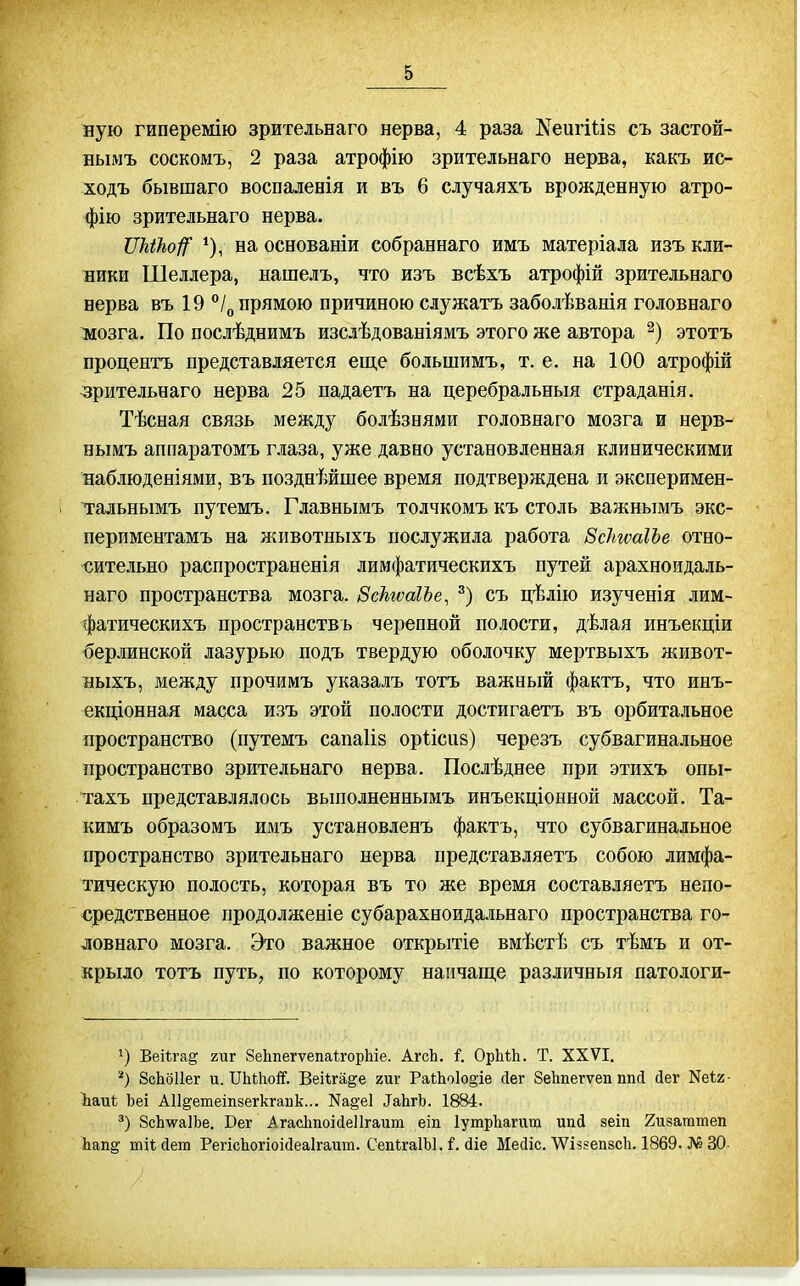 ную гиперемію зрительнаго нерва, 4 раза ^еигШз съ застой- нымъ соскомъ, 2 раза атрофію зрительнаго нерва, какъ ис- ходъ бывшаго воспаленія и въ 6 случаяхъ врожденную атро- фію зрительнаго нерва. ѴМЪоі^ ^), на основаніи собраннаго имъ матеріала изъ кли- ники Шеллера, нашелъ, что изъ всѣхъ атрофій зрительнаго нерва въ 19 /^, прямою причиною служатъ заболѣванія головнаго ліозга. По послѣднимъ изслѣдованіямъ этого же автора этотъ процентъ представляется еще большимъ, т. е. на 100 атрофій зрительнаго нерва 25 падаетъ на церебральныя страданія. Тѣсная связь между болѣзнями головнаго мозга и нерв- нымъ аппаратомъ глаза, уже давно установленная клиническими наблюденіями, въ позднѣйшее время подтверждена и эксперимен- тальнымъ путемъ. Главнымъ толчкомъ къ столь важнымъ экс- периментамъ на животныхъ послужила работа ЗсІтаІЪе отно- сительно распространенія лимфатическихъ путей арахноидаль- наго пространства мозга. ВскгѵаІЪе, съ цѣлію изученія лим- фатическихъ пространствъ черепной полости, дѣлая инъекціи берлинской лазурью подъ твердую оболочку мертвыхъ ніивот- выхъ, между прочимъ указалъ тотъ важный фактъ, что инъ- екціонная масса изъ этой полости достигаетъ въ орбитальное пространство (путемъ сапаіів оріісиз) черезъ субвагинальное пространство зрительнаго нерва. Послѣднее при этихъ опы- тахъ представлялось выполненнымъ инъекціонной массой. Та- кимъ образомъ имъ установленъ фактъ, что субвагинальное пространство зрительнаго нерва представляетъ собою лимфа- тическую полость, которая въ то же время составляетъ непо- средственное продолженіе субарахноидальнаго пространства го- ловнаго мозга. Это важное открытіе вмѣстѣ съ тѣмъ и от- крыло тотъ путь, по которому наіічаще различный патологи- Веііга^ гиг ЗеЬпегѵепаѣгорЬіе. АгсЬ. і. ОрМЬ. Т. XXVI. ЗсЬбПег и. ІТІіЫгоіГ. Веііга^е гиг Ра11іо1о§іе сіег Зеііпегѵеп ппсі сіег Кеіг- Ъаиѣ Ьеі АІІ^етеіпзегкгаик... Ка§'е1 ^аЬ^Ъ. 1884. 8сЬ\ѵа1Ье, Бег Агасішоісіеіігаит еіп ІутрЬагит ипД зеіп 2и8аттеп Ьап^ ткДет Регісііогіоісіеаігаит. СепігаІЫ. ^ (ііе Месііс. \Ѵіз?епзс1і. 1869. № 30-