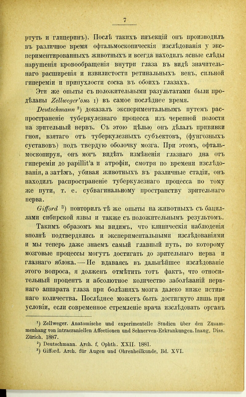 ртуть и глицеринъ). Послѣ такихъ инъекцій онъ производилъ въ различное время офтальмоскопическія изслѣдованія у экс- периментированныхъ животныхъ и всегда находнлъ ясные слѣды нарушенія кровообращенія внутри глаза въ видѣ значитель- наго расширенія и извилистости ретинальныхъ венъ, сильной гипереміи и припухлости соска въ обоихъ глазахъ. Эти же опыты съ положительными разультатами были про- дѣланы 2еІІгѵедег'омъ і) въ самое послѣднее время. Веиізсктапп доказалъ экспериментальнымъ путемъ рас- пространеніе туберкулезнаго процесса изъ черепной полости на зрительный нервъ. Съ этою цѣлью онъ дѣлалъ прививки гноя, взятаго отъ туберкулезньіхъ субъектовъ, (фунгозныхъ суставовъ) подъ твердую оболочку мозга. При этомъ, офталь- москопируя, онъ могъ видѣть измѣненія глазнаго дна отъ гипереміи до рарі11іі'а и атрофіи, смотря по времени изслѣдо- ванія, а затѣмъ, убивая животныхъ въ различные стадіи, онъ находилъ распространеніе туберкулезнаго процесса по тому ліе пути, т. е. субвагинальному пространству зрительнаго нерва. Сгі/^огё повторилъ тѣ же опыты на животныхъ съ бацил- лами сибирской язвы и также съ положительнымъ результомъ. Такимъ образомъ мы видимъ, что клиническія наблюденія вполнѣ подтвердились и экспериментальными изслѣдованіями и мы теперь даже знаемъ самый главный путь, по которому мозговые процессы могутъ достигать до зрительнаго нерва и глазнаго яблока. — Не вдаваясь въ дальнѣйшее изслѣдованіе этого вопроса, я долженъ отмѣтить тотъ фактъ, что относи- тельный процентъ и абсолютное количество заболѣваній нерв- наго аппарата глаза при болѣзняхъ мозга далеко ниже истин- наго количества. Послѣднее можетъ быть достигнуто лишь при условіи, если современное стремленіе врача изслѣдовать органъ '^) 2е11\ѵе§'ег. АпаІотізсЬе ипй ехрегітепіеііе Згайіеп иЪег Деп 2п8ат- тепЬап^ ѵоп іпігасгапіеііеп Аі^есііопеп ипд 8еЬпегѵеп-Егкгапкцп§еіі.Іпаи§. Вівз. 2йгісЬ. 1887. Веи1;зсЬташі. АгсЬ. I ОрЬЛ. XXII. 1881. ОШоі-(і. АгсЬ. 1'йг Аи^еп ипй ОЬгепЬеіІкшкІе. В(1. XVI.