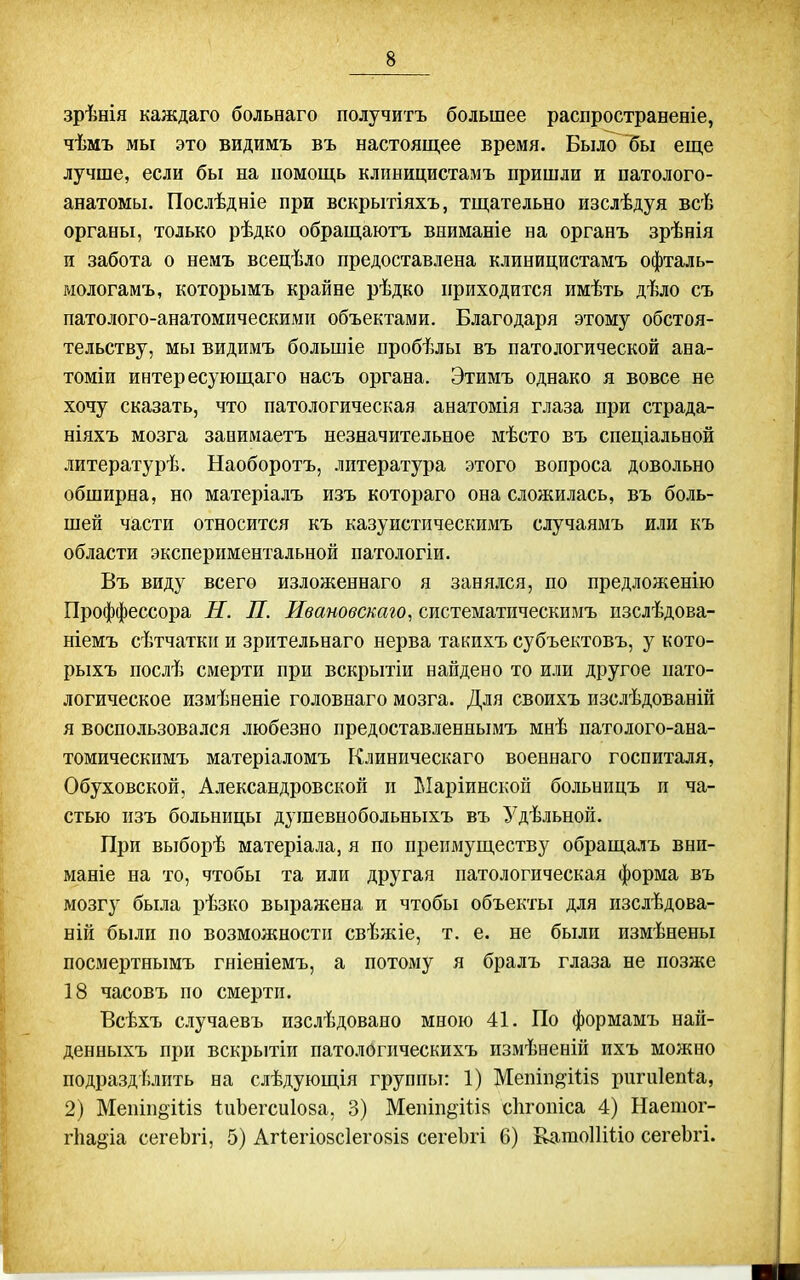 зрѣнія каждаго больнаго получитъ большее распространеніе, чѣмъ мы это видимъ въ настоящее время. Было бы еще лучше, если бы на помощь клпницистамъ пришли и патолого- анатомы, Послѣдніе при Бскрытіяхъ, тщательно изслѣдуя всѣ органы, только рѣдко обращаютъ вииманіе на органъ зрѣнія и забота о немъ всецѣло предоставлена клиницистамъ офталь- мологамъ, которымъ крайне рѣдко приходится имѣть дѣло съ патолого-анатомпческими объектами. Благодаря этому обстоя- тельству, мы видимъ большіе пробѣлы въ патологической ана- томіи интересующаго насъ органа. Этимъ однако я вовсе не хочу сказать, что патологическая анатомія глаза при страда- ніяхъ мозга заоимаетъ незначительное мѣсто въ снеціальной литературѣ. Наоборотъ, литература этого вопроса довольно обширна, но матеріалъ изъ котораго она сложилась, въ боль- шей части относится къ казуистическимъ случаямъ или къ области экспериментальной патологіи. Въ виду всего изложеннаго я занялся, по предложенію Проффессора Н. П. Ивановскаго, систематическимъ пзслѣдова- ніемъ сѣтчаткп и зрительнаго нерва такихъ субъектовъ, у кото- рыхъ послѣ смерти при вскрытіи найдено то или другое пато- логическое измѣненіе головнаго мозга. Для своихъ изслѣдованій я воспользовался любезно предоставленнымъ мнѣ патолого-ана- томическимъ матеріаломъ Клиническаго военнаго госпиталя, Обуховской, Александровской п Ыаріинской больницъ п ча- стью изъ больницы душевнобольныхъ въ Удѣльной. При выборѣ матеріала, я по преимуществу обраща.ііъ вни- маніе на то, чтобы та или другая патологическая форма въ мозгу была рѣзко выражена и чтобы объекты для изслѣдова- ній были по возможности свѣяііе, т. е. не были измѣнены посмертнымъ гніеніемъ, а потому я бралъ глаза не позже 18 часовъ по смерти. Всѣхъ случаевъ изслѣдовано мною 41. По формамъ най- денныхъ при вскрытіи патологическихъ измѣненій ихъ можно подразделить на слѣдующія группы: 1) Мепіп^Шй ригиіепіа, 2) Мепіпёіііз іиЬегсиІова, 3) Мепіпё-Ш8 сіігопіса 4) Наешог- гііа^іа сегеЬгі, 5) Агіегіозсіеговіз сегеЪгі 6) ЕатоПШо сегеЬгі.