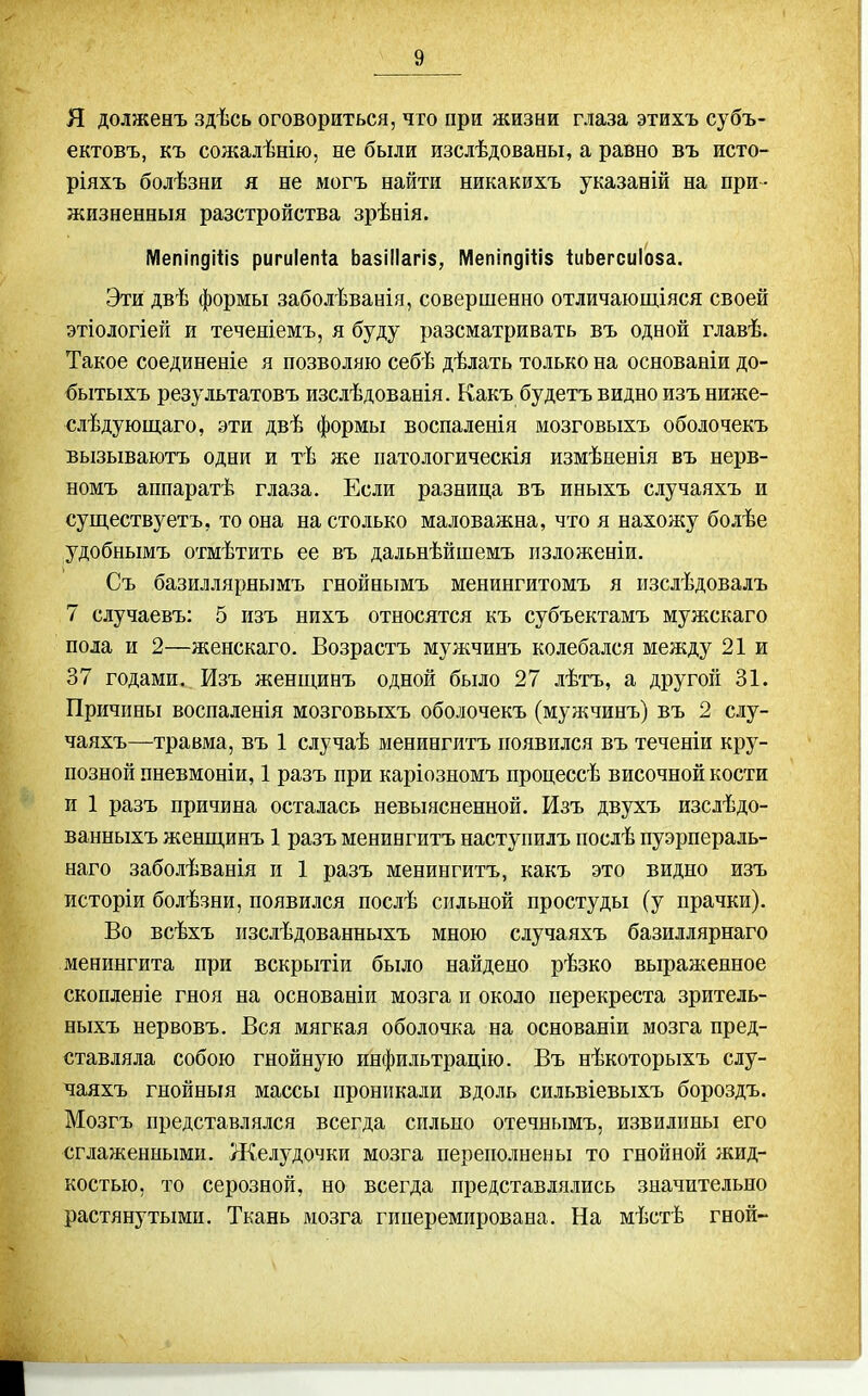 Я долженъ здѣсь оговориться, что при жизни глаза этихъ субъ- ектовъ, къ сожалѣнію, не были изслѣдованы, а равно въ исто- ріяхъ болѣзни я не могъ найти никакихъ указаній на при - жизненный разстройства зрѣнія. Мепіпдіііз ригиіепіа ЬазіІІагів, Мепіпдіііз ІиЬегсиІоза. Эти двѣ формы заболѣванія, совершенно отличающіяся своей этіологіей и теченіемъ, я буду разсматривать въ одной главѣ. Такое соединеніе я позволяю себѣ дѣлать только на основаніи до- бытыхъ результатовъ изслѣдованія. Какъ будетъ видно изъ ниже- слѣдующаго, эти двѣ формы воспаленія мозговыхъ оболочекъ вызываютъ одни и тѣ же патологическія измѣненія въ нерв- номъ аппаратѣ глаза. Если разница въ иныхъ случаяхъ и существуетъ, то она на столько маловажна, что я нахожу болѣе удобнымъ отмѣтить ее въ дальнѣйшемъ изложеніи, Съ базиллярнымъ гнойнымъ менингитомъ я изслѣдовалъ 7 случаевъ: 5 изъ нихъ относятся къ субъектамъ мужскаго пола и 2—женскаго. Возрастъ мужчинъ колебался между 21 и 37 годами. Изъ женщинъ одной было 27 лѣтъ, а другой 31. Причины воспаленія мозговыхъ оболочекъ (мужчинъ) въ 2 слу- чаяхъ—травма, въ 1 случаѣ менингитъ появился въ теченіи кру- позной пневмоніи, 1 разъ при каріозномъ процессѣ височной кости и 1 разъ причина осталась невыясненной. Изъ двухъ изслѣдо- ванныхъ женщинъ 1 разъ менингитъ наступилъ послѣ пуэрпераль- наго заболѣванія и 1 разъ менингитъ, какъ это видно жзъ исторіи болѣзни, появился послѣ сильной простуды (у прачки). Во всѣхъ пзслѣдованныхъ мною случаяхъ базиллярнаго менингита при вскрытіи было найдено рѣзко выраженное скопленіе гноя на основаніи мозга п около перекреста зритель- ныхъ нервовъ. Вся мягкая оболочка на основаніи мозга пред- ставляла собою гнойную инфильтрацію. Въ нѣкоторыхъ слу- чаяхъ гнойныя массы проникали вдоль сильвіевыхъ бороздъ. Мозгъ представлялся всегда сильно отечнымъ, извилины его сглаженными. Желудочки мозга переполнены то гнойной жид- костью, то серозной, но всегда представлялись значительно растянутыми. Ткань мозга гиперемирована. На мѣстѣ гной-