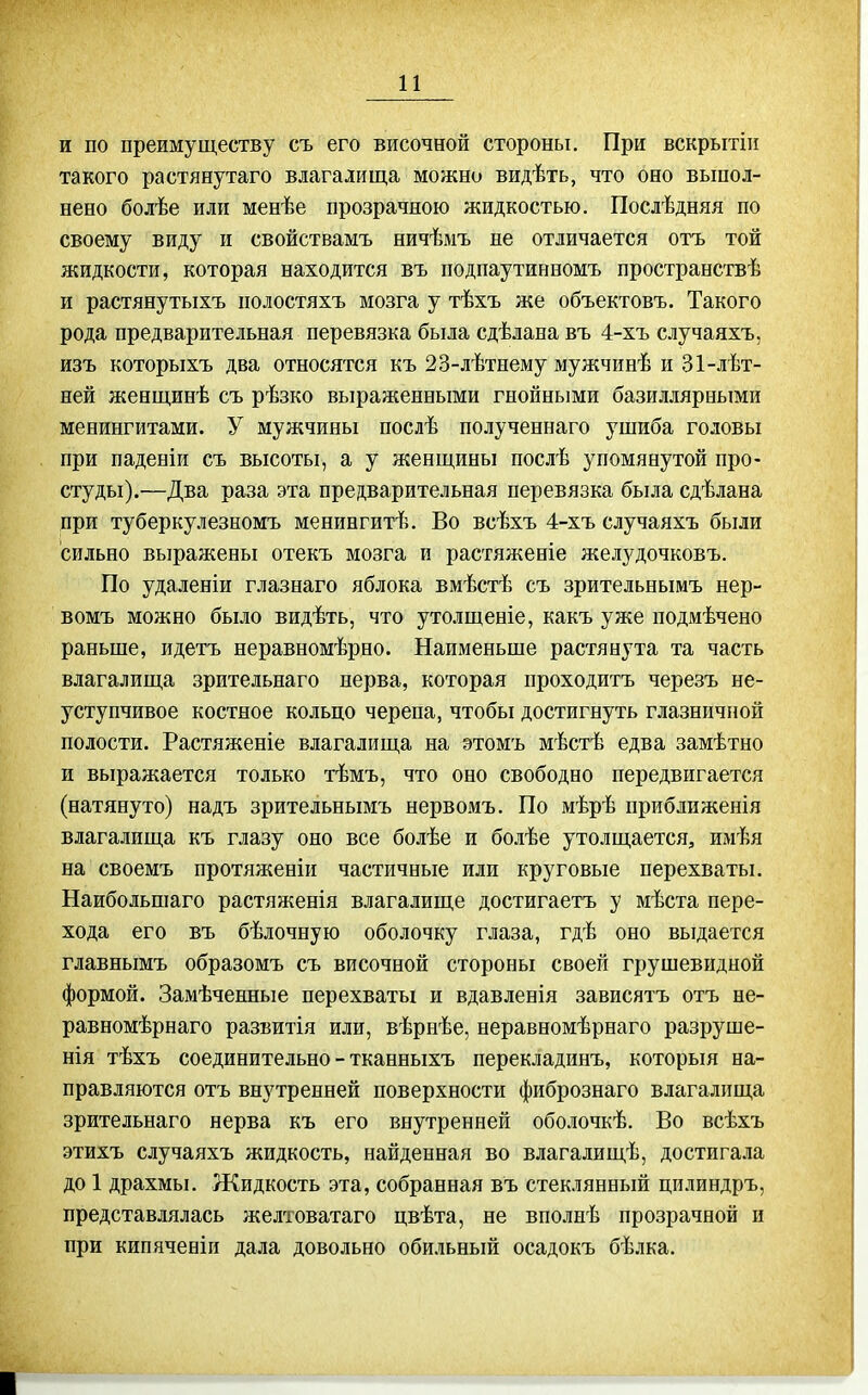 и и по преимуществу съ его височной стороны. При вскрытіи такого растянутаго влагалища можно видѣть, что оно выпол- нено болѣе или менѣе прозрачною жидкостью. Послѣдняя по своему виду и свойствамъ ничѣмъ не отличается отъ той жидкости, которая находится въ подпаутинномъ пространствѣ и растянутыхъ полостяхъ мозга у тѣхъ же объектовъ. Такого рода предварительная перевязка была сдѣлана въ 4-хъ случаяхъ, изъ которыхъ два относятся къ 23-лѣтнему мужчинѣ и 31-лѣт- ней женщинѣ съ рѣзко выраженными гнойными базиллярными менингитами. У мужчины послѣ полученнаго ушиба головы при паденіи съ высоты, а у женщины послѣ упомянутой про- студы).—Два раза эта предварительная перевязка была сдѣлана при туберкулезномъ менингитѣ. Во всѣхъ 4-хъ случаяхъ были сильно выражены отекъ мозга и растяженіе желудочковъ. По удаленіи глазнаго яблока вмѣстѣ съ зрительнымъ нер- Бомъ можно было видѣть, что утолщеніе, какъ уже подмѣчено раньше, идетъ неравномѣрно. Наименьше растянута та часть влагалища зрительнаго нерва, которая проходитъ черезъ не- уступчивое костное кольцо черепа, чтобы достигнуть глазничной полости. Растяженіе влагалища на этомъ мѣстѣ едва замѣтно и выражается только тѣмъ, что оно свободно передвигается (натянуто) надъ зрительнымъ нервомъ. По мѣрѣ приблпженія влагалища къ глазу оно все болѣе и болѣе утолщается, имѣя на своемъ протяженіи частичные или круговые перехваты. Наибольшаго растя женія влагалище достигаетъ у мѣста пере- хода его въ бѣлочную оболочку глаза, гдѣ оно выдается главнымъ образомъ съ височной стороны своей грушевидной формой. Замѣченные перехваты и вдавленія зависятъ отъ не- равномѣрнаго развитія или, вѣрнѣе, неравномѣрнаго разруше- нія тѣхъ соединительно - тканныхъ перекладинъ, которыя на- правляются отъ внутренней поверхности фибрознаго влагалища зрительнаго нерва къ его внутренней оболочкѣ. Во всѣхъ этихъ случаяхъ жидкость, найденная во влагалищѣ, достигала до 1 драхмы. Жидкость эта, собранная въ стеклянный щілиндръ, представлялась желтоватаго цвѣта, не вполнѣ прозрачной и при кипяченіи дала довольно обильный осадокъ бѣлка.