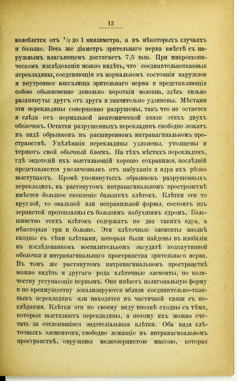 колеблется отъ Ѵз до 1 миллиметра, а въ нѣкоторыхъ случаяхъ и больше. Весь же діаметръ зрительнаго нерва вмѣстѣ съ на- ружнымъ влагалищемъ достигаетъ 7,5 тт. При микроскопи- ческомъ изслѣдованіи можно видѣть, что соединительнотканныя перекладины, соединяющія въ нормальномъ состояніи наружное и внутреннее влагалища зрительнаго нерва и представляющія собою обыкновенно довольно короткія волокна, здѣсь сильно раздвинуты другъ отъ друга и значительно удлинены. Мѣстами эти перекладины совершенно разрушены, такъ что не остается и слѣда отъ нормальной анатомической связи этихъ двухъ оболочекъ. Остатки разрушенныхъ перекладинъ свободно лежатъ въ видѣ обрывковъ въ расширенномъ интравагинальномъ про- странствѣ. Уцѣлѣвшія перекладины удлинены, утолщены и теряютъ свой обычный блескъ. На тѣхъ мѣстахъ перекладинъ, гдѣ эндотелій ихъ выстилающій хорошо сохранился, послѣдній представляется увеличеннымъ отъ набуханія и ядра ихъ рѣзко выступаютъ. Кромѣ упомянутыхъ обрывковъ разрушенныхъ перекладинъ, въ растянутомъ интравагинальномъ пространствѣ имѣется большое скопленіе большихъ клѣтокъ. Клѣтки эти то круглой, то овальной или неправильной формы, состоятъ изъ зернистой протоплазмы съ большимъ набухшимъ ядромъ. Боль- шинство этихъ клѣтокъ содержатъ по два такихъ ядра, а нѣкоторыя три и больше. Эти клѣточные элементы вполнѣ сходны съ тѣми клѣтками, которьш были найдены въ изобиліи въ изслѣдованномъ воспалительномъ эксудатѣ подпаутинной оболочки и интравагинальнаго пространства зрительнаго нерва. Въ томъ же растянутомъ интравагинальномъ пространствѣ можно видѣть и другаго рода клѣточные элементы, по коли- честву уступающіе первымъ. Они имѣютъ полигональную форму и по преимуществу локализируются вблизи соединительно-ткан- ныхъ перекладинъ или находятся въ частичной связи съ по- слѣдними. Клѣтки эти по своему виду вполнѣ сходны съ тѣми, которьш выстилаютъ перекладины, а потому ихъ можно счи- тать за отслоившіяся эндотеліальныя клѣтки. Оба вида клѣ- точныхъ элементовъ, свободно лежащіе въ интравагинальномъ пространствѣ, окружены мелкозернистою массою, которая